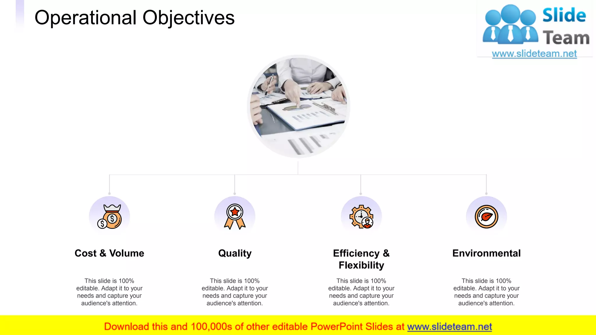 Cost & Volume
This slide is 100%
editable. Adapt it to your
needs and capture your
audience's attention.
Quality
This slide is 100%
editable. Adapt it to your
needs and capture your
audience's attention.
Efficiency &
Flexibility
This slide is 100%
editable. Adapt it to your
needs and capture your
audience's attention.
Environmental
This slide is 100%
editable. Adapt it to your
needs and capture your
audience's attention.
Operational Objectives
12
 