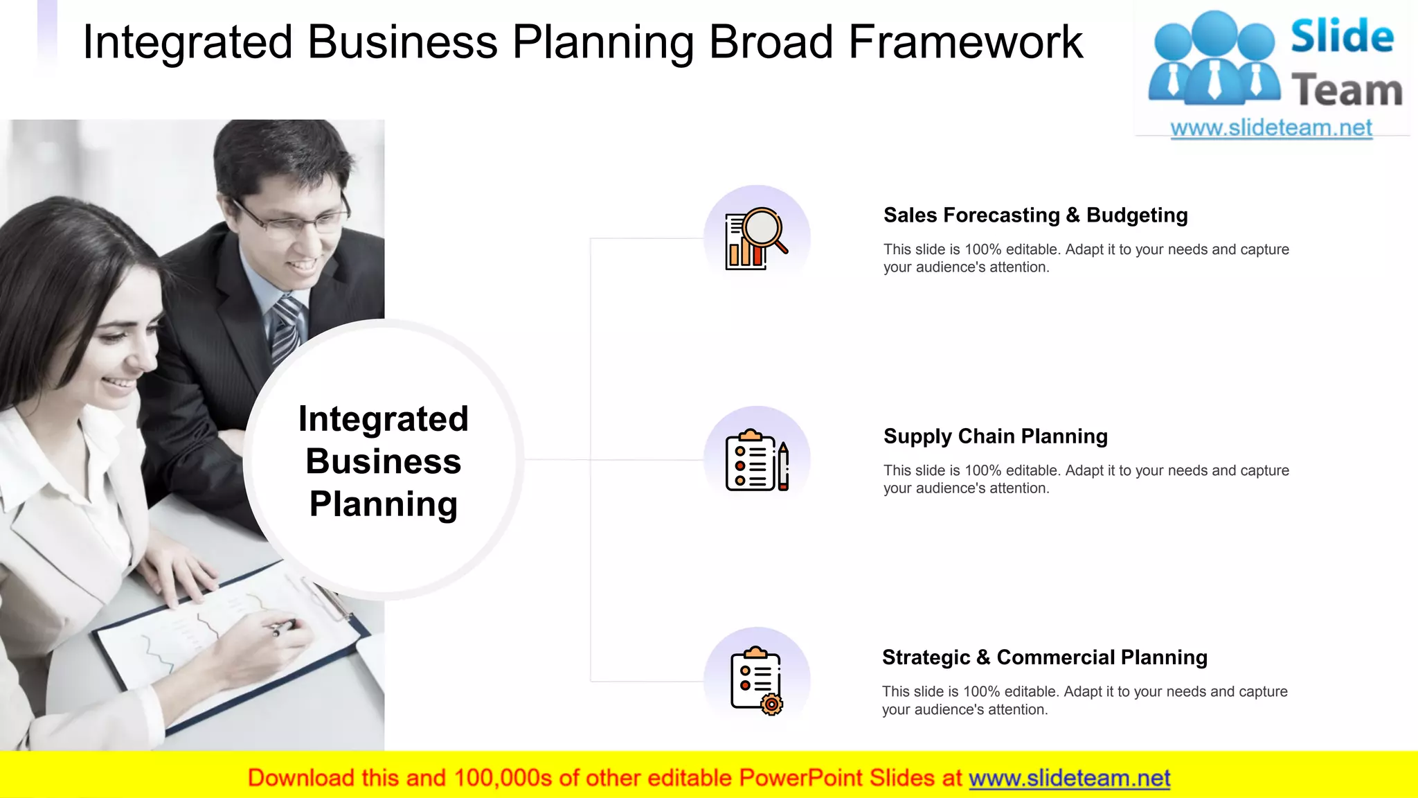 Integrated Business Planning Broad Framework
17
Supply Chain Planning
This slide is 100% editable. Adapt it to your needs and capture
your audience's attention.
Strategic & Commercial Planning
This slide is 100% editable. Adapt it to your needs and capture
your audience's attention.
Sales Forecasting & Budgeting
This slide is 100% editable. Adapt it to your needs and capture
your audience's attention.
Integrated
Business
Planning
 