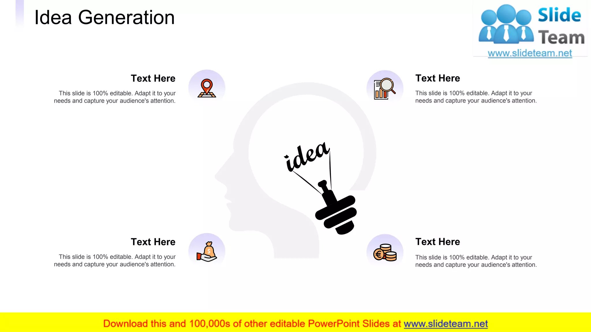 Idea Generation
30
This slide is 100% editable. Adapt it to your
needs and capture your audience's attention.
Text Here
This slide is 100% editable. Adapt it to your
needs and capture your audience's attention.
Text Here
This slide is 100% editable. Adapt it to your
needs and capture your audience's attention.
Text Here
This slide is 100% editable. Adapt it to your
needs and capture your audience's attention.
Text Here
 