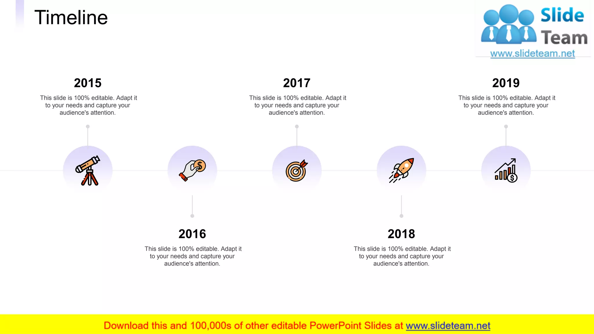 Timeline
33
2016
This slide is 100% editable. Adapt it
to your needs and capture your
audience's attention.
2018
This slide is 100% editable. Adapt it
to your needs and capture your
audience's attention.
2015
This slide is 100% editable. Adapt it
to your needs and capture your
audience's attention.
2017
This slide is 100% editable. Adapt it
to your needs and capture your
audience's attention.
2019
This slide is 100% editable. Adapt it
to your needs and capture your
audience's attention.
 