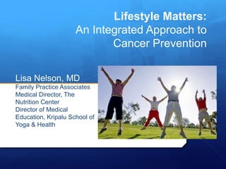 Lifestyle Matters:
An Integrated Approach to
Cancer Prevention
Lisa Nelson, MD
Family Practice Associates
Medical Director, The
Nutrition Center
Director of Medical
Education, Kripalu School of
Yoga & Health
 
