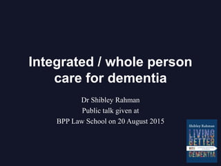 Integrated / whole person
care for dementia
Dr Shibley Rahman
Public talk given at
BPP Law School on 20 August 2015
 