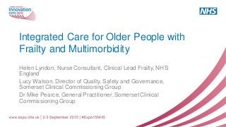 Integrated Care for Older People with
Frailty and Multimorbidity
Helen Lyndon, Nurse Consultant, Clinical Lead Frailty, NHS
England
Lucy Watson, Director of Quality, Safety and Governance,
Somerset Clinical Commissioning Group
Dr Mike Pearce, General Practitioner, Somerset Clinical
Commissioning Group
 
