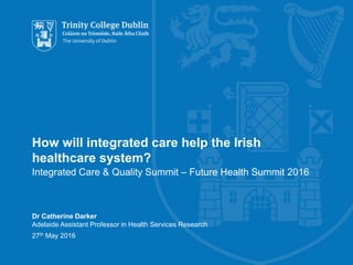 How will integrated care help the Irish
healthcare system?
Integrated Care & Quality Summit – Future Health Summit 2016
Dr Catherine Darker
Adelaide Assistant Professor in Health Services Research
27th May 2016
 