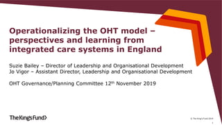 © The King's Fund 2019
Operationalizing the OHT model –
perspectives and learning from
integrated care systems in England
Suzie Bailey – Director of Leadership and Organisational Development
Jo Vigor – Assistant Director, Leadership and Organisational Development
OHT Governance/Planning Committee 12th November 2019
1
 