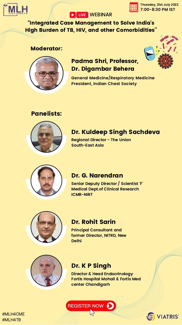 Thursday, 21st July 2022
7:00-8:30 PM IST
“Integrated Case Management to Solve India's

High Burden of TB, HIV, and other Comorbidities’’
Panelists:
Dr. Kuldeep Singh Sachdeva
Regional Director - The Union
South-East Asia
Dr. G. Narendran
Senior Deputy Director / Scientist 'F'
Medical Dept.of Clinical Research
ICMR-NIRT
Dr. Rohit Sarin
Dr. K P Singh
Principal Consultant and

former Director, NITRD, New

Delhi
Director & Head Endocrinology

Fortis Hospital Mohali & Fortis Med

center Chandigarh
Moderator:
Padma Shri, Professor,

Dr. Digambar Behera
General Medicine/Respiratory Medicine
President, Indian Chest Society
WEBINAR
#MLH4CME
#MLH4TB
 