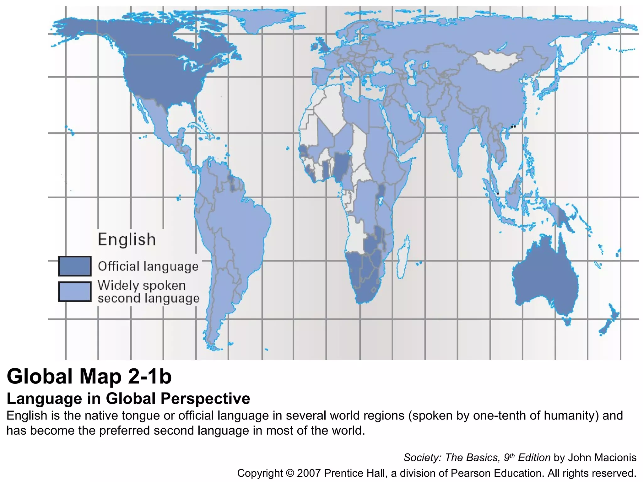Global Map 2-1b Language in Global Perspective English is the native tongue or official language in several world regions (spoken by one-tenth of humanity) and has become the preferred second language in most of the world. Society: The Basics, 9 th  Edition  by John Macionis Copyright © 2007 Prentice Hall, a division of Pearson Education. All rights reserved. 
