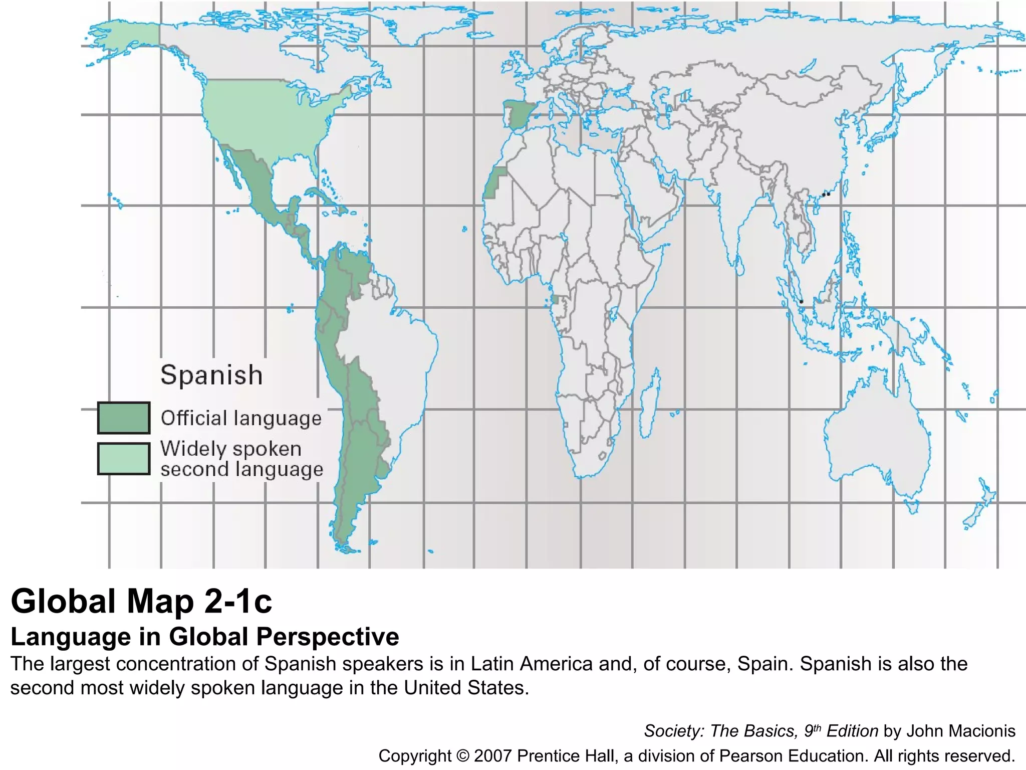 Global Map 2-1c Language in Global Perspective The largest concentration of Spanish speakers is in Latin America and, of course, Spain. Spanish is also the second most widely spoken language in the United States. Society: The Basics, 9 th  Edition  by John Macionis Copyright © 2007 Prentice Hall, a division of Pearson Education. All rights reserved. 