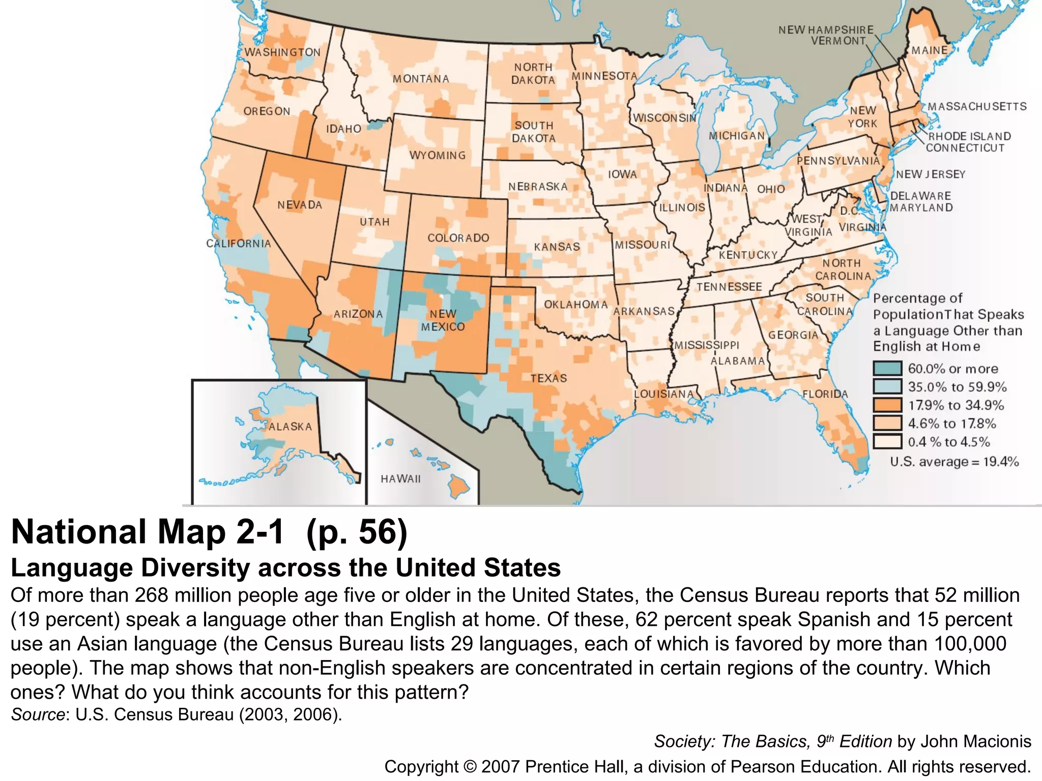 National Map 2-1  (p. 56) Language Diversity across the United States Of more than 268 million people age five or older in the United States, the Census Bureau reports that 52 million (19 percent) speak a language other than English at home. Of these, 62 percent speak Spanish and 15 percent use an Asian language (the Census Bureau lists 29 languages, each of which is favored by more than 100,000 people). The map shows that non-English speakers are concentrated in certain regions of the country. Which ones? What do you think accounts for this pattern? Source : U.S. Census Bureau (2003, 2006). Society: The Basics, 9 th  Edition  by John Macionis Copyright © 2007 Prentice Hall, a division of Pearson Education. All rights reserved. 