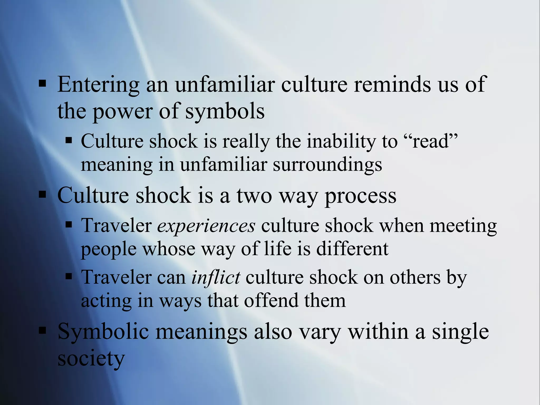 Entering an unfamiliar culture reminds us of the power of symbols Culture shock is really the inability to “read” meaning in unfamiliar surroundings Culture shock is a two way process Traveler  experiences  culture shock when meeting people whose way of life is different Traveler can  inflict  culture shock on others by acting in ways that offend them Symbolic meanings also vary within a single society 