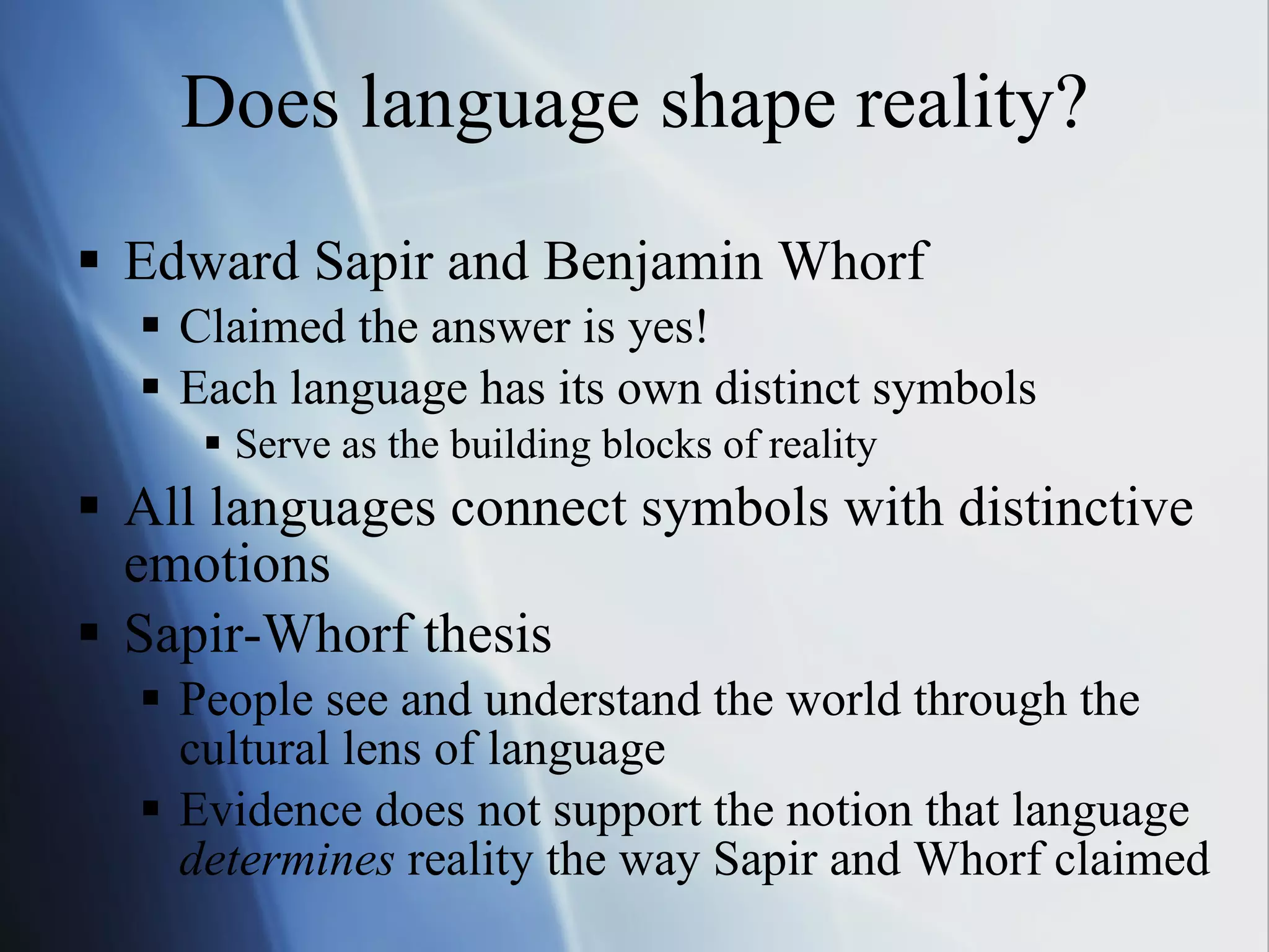 Does language shape reality? Edward Sapir and Benjamin Whorf Claimed the answer is yes! Each language has its own distinct symbols Serve as the building blocks of reality All languages connect symbols with distinctive emotions Sapir-Whorf thesis People see and understand the world through the cultural lens of language Evidence does not support the notion that language  determines  reality the way Sapir and Whorf claimed 