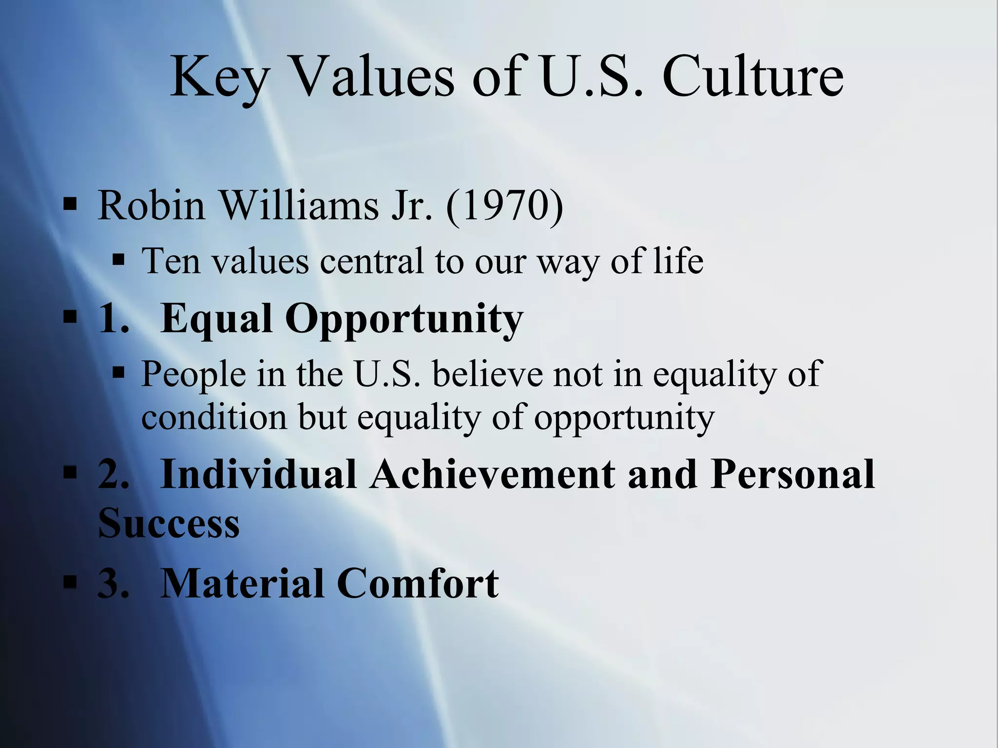 Key Values of U.S. Culture Robin Williams Jr. (1970) Ten values central to our way of life 1. Equal Opportunity People in the U.S. believe not in equality of condition but equality of opportunity 2. Individual Achievement and Personal  Success 3. Material Comfort 