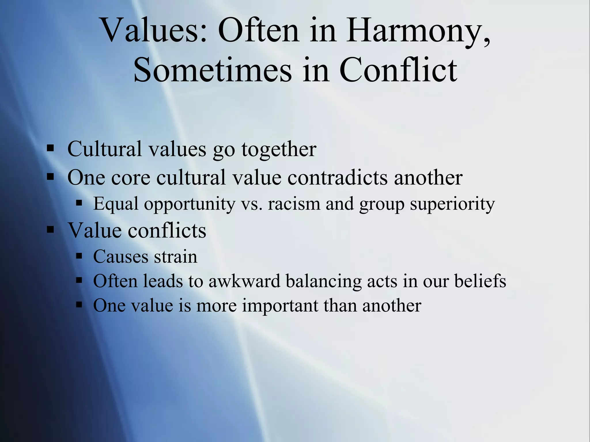 Values: Often in Harmony, Sometimes in Conflict Cultural values go together One core cultural value contradicts another Equal opportunity vs. racism and group superiority Value conflicts  Causes strain Often leads to awkward balancing acts in our beliefs One value is more important than another 