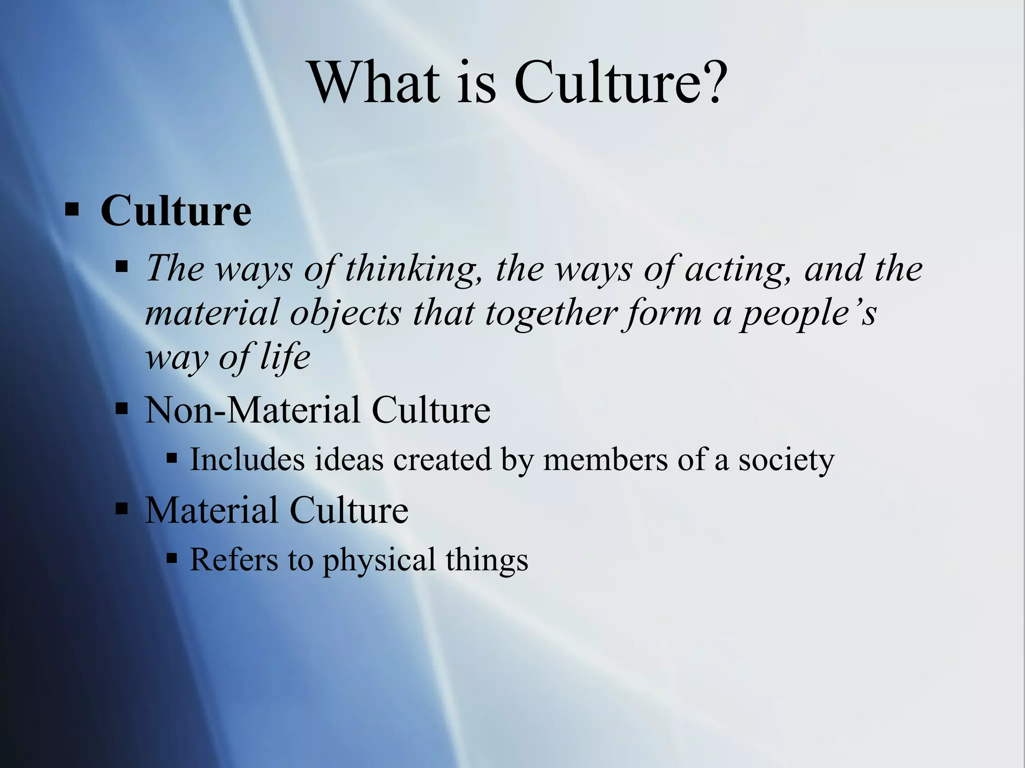 What is Culture? Culture The ways of thinking, the ways of acting, and the material objects that together form a people’s way of life Non-Material Culture Includes ideas created by members of a society Material Culture Refers to physical things 