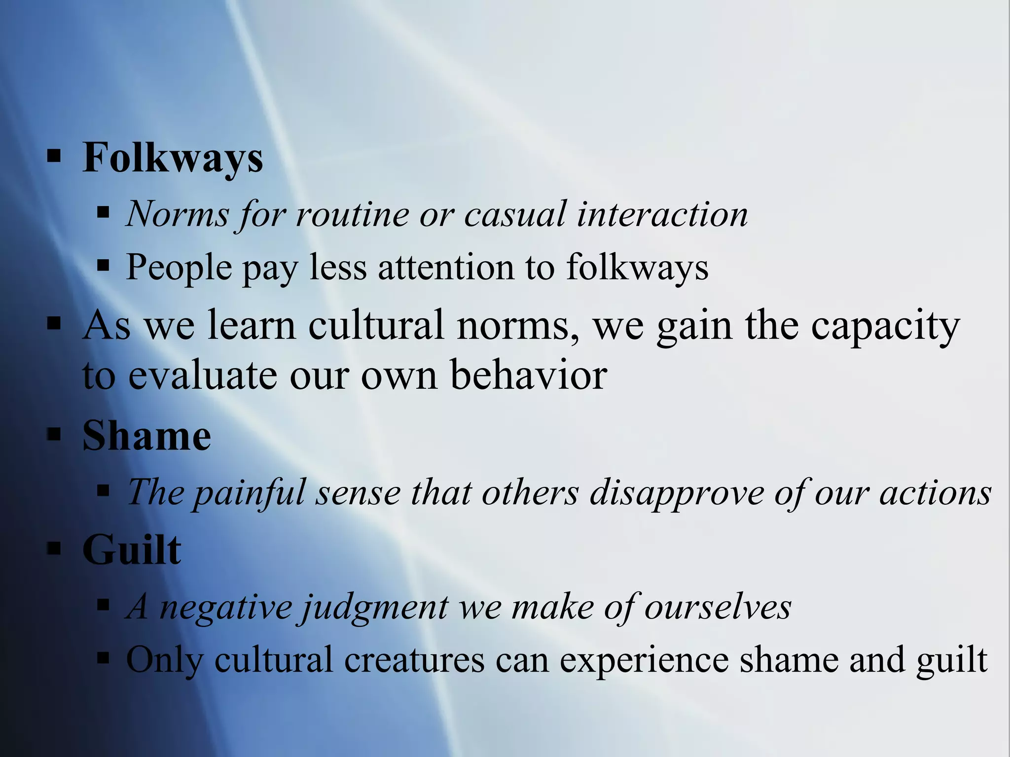 Folkways Norms for routine or casual interaction People pay less attention to folkways As we learn cultural norms, we gain the capacity  to evaluate our own behavior Shame The painful sense that others disapprove of our actions Guilt A negative judgment we make of ourselves Only cultural creatures can experience shame and guilt 