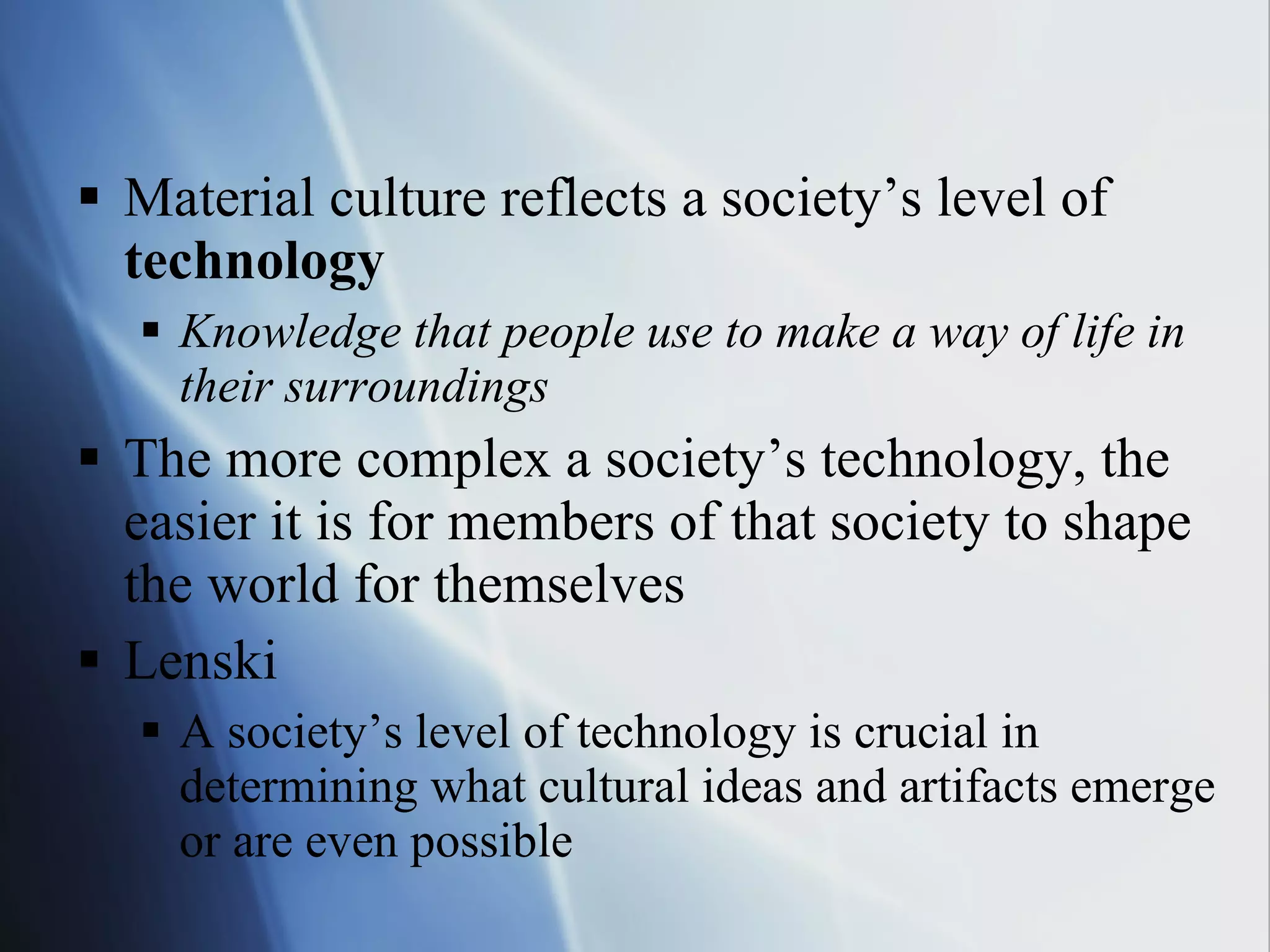 Material culture reflects a society’s level of  technology Knowledge that people use to make a way of life in their surroundings The more complex a society’s technology, the easier it is for members of that society to shape the world for themselves Lenski A society’s level of technology is crucial in determining what cultural ideas and artifacts emerge or are even possible 