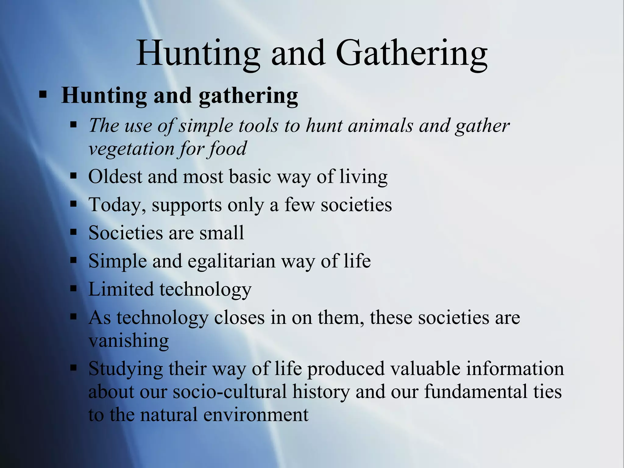 Hunting and Gathering Hunting and gathering The use of simple tools to hunt animals and gather vegetation for food Oldest and most basic way of living Today, supports only a few societies Societies are small Simple and egalitarian way of life Limited technology As technology closes in on them, these societies are vanishing Studying their way of life produced valuable information about our socio-cultural history and our fundamental ties to the natural environment 
