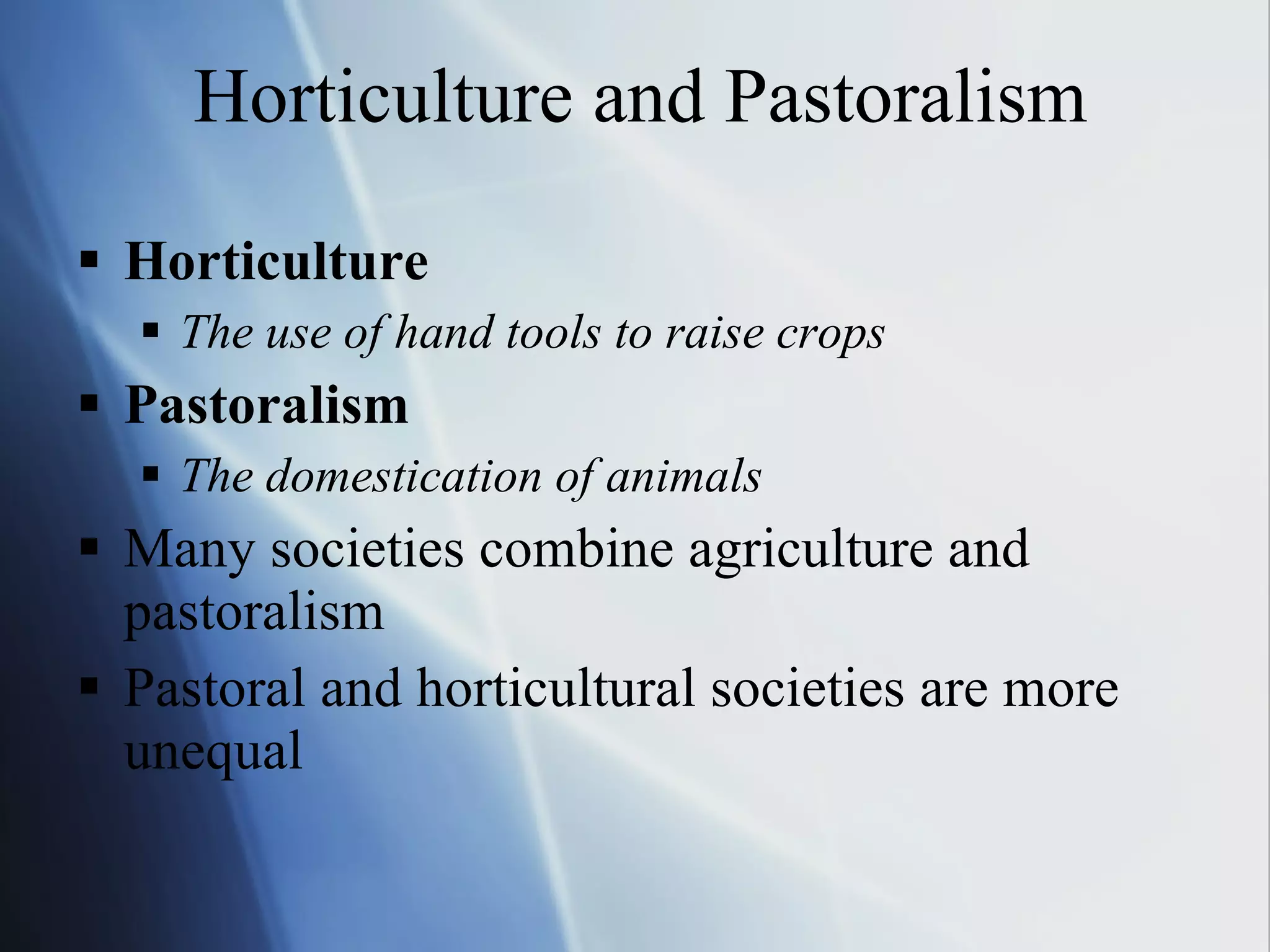 Horticulture and Pastoralism Horticulture The use of hand tools to raise crops Pastoralism The domestication of animals Many societies combine agriculture and pastoralism Pastoral and horticultural societies are more unequal 