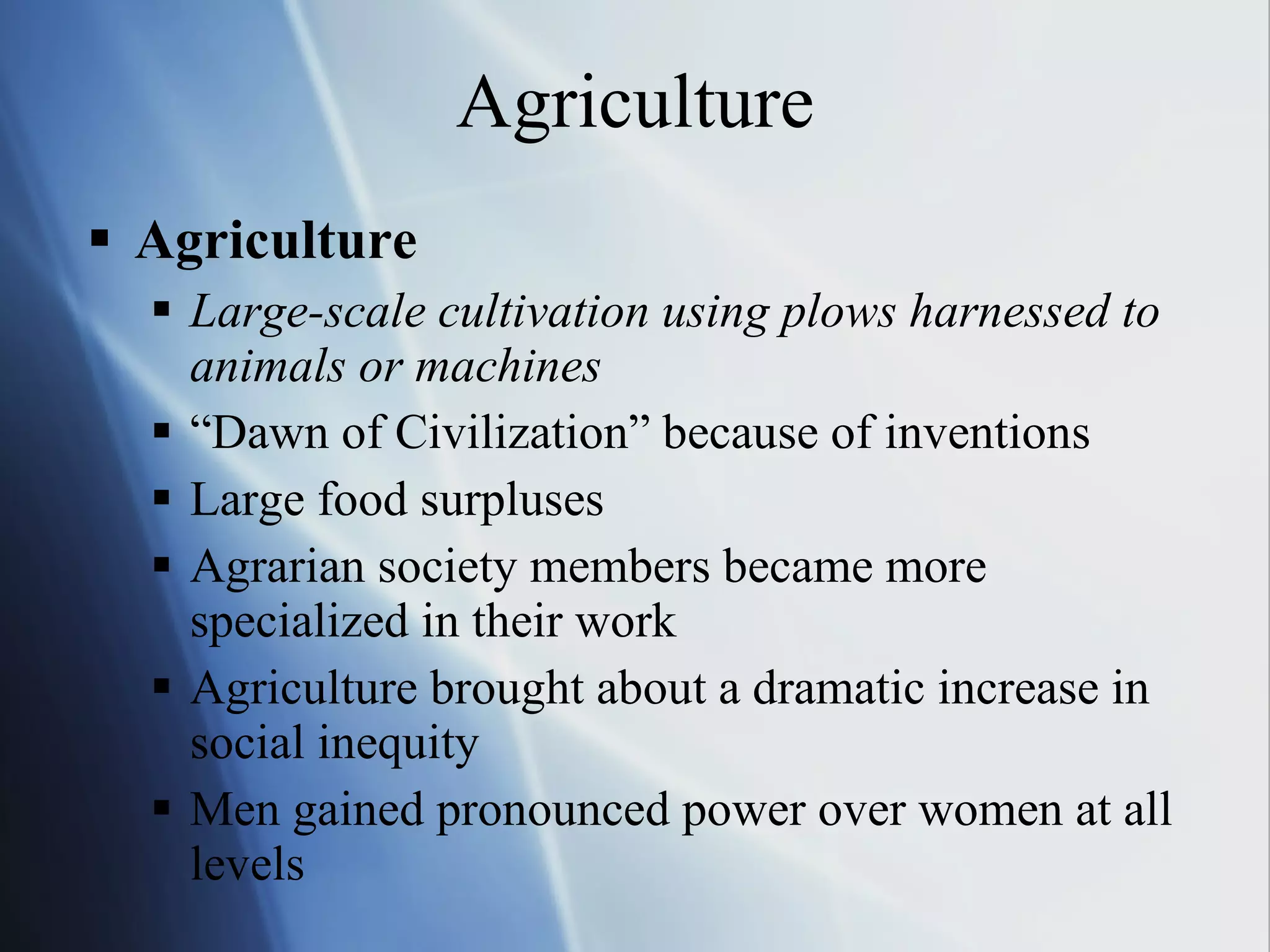 Agriculture Agriculture Large-scale cultivation using plows harnessed to animals or machines “Dawn of Civilization” because of inventions Large food surpluses Agrarian society members became more specialized in their work Agriculture brought about a dramatic increase in social inequity Men gained pronounced power over women at all levels 