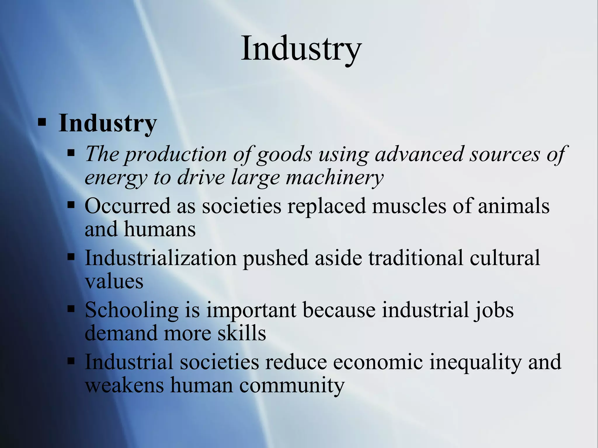 Industry Industry The production of goods using advanced sources of energy to drive large machinery Occurred as societies replaced muscles of animals and humans Industrialization pushed aside traditional cultural values Schooling is important because industrial jobs demand more skills Industrial societies reduce economic inequality and weakens human community 
