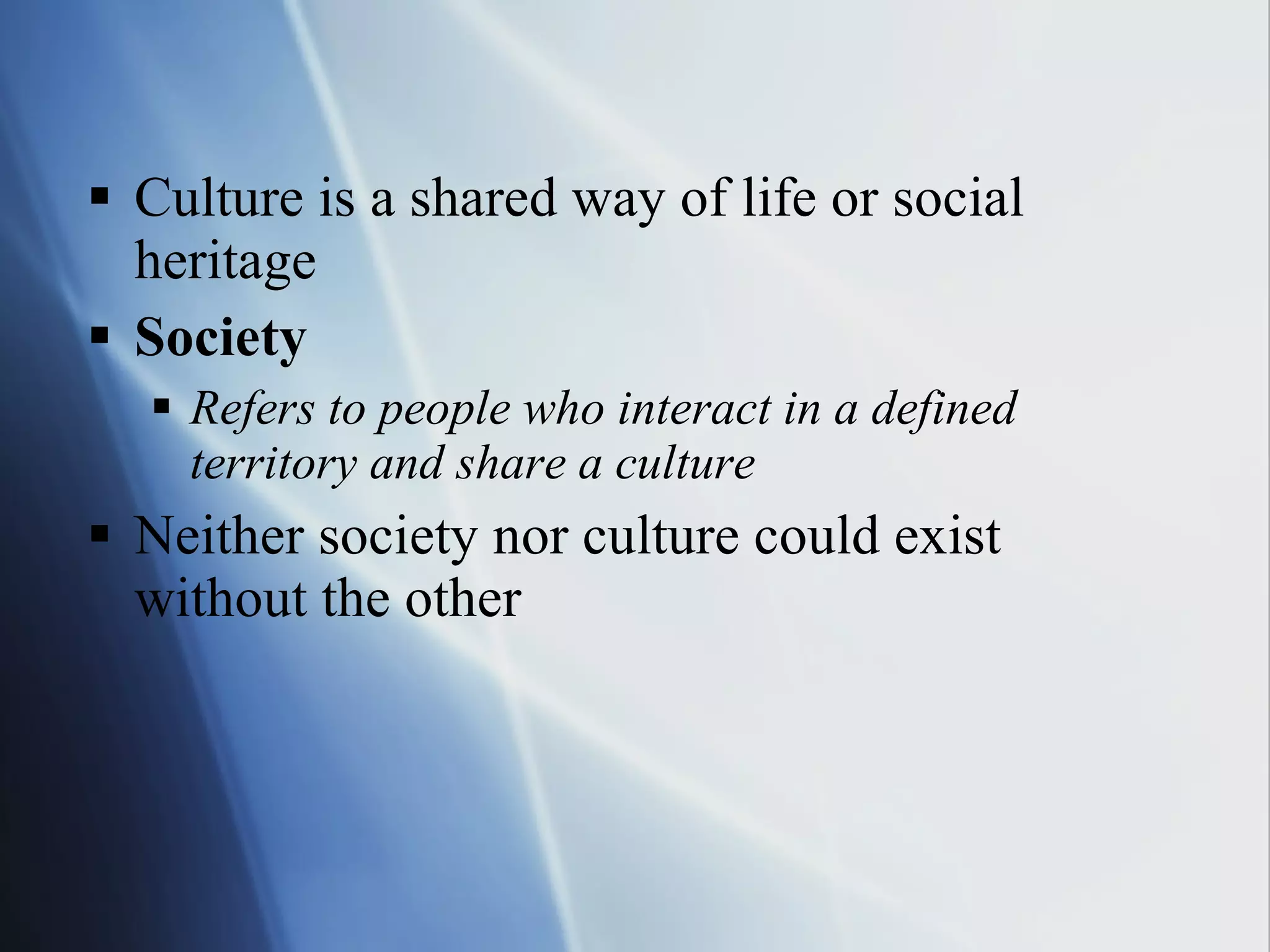 Culture is a shared way of life or social heritage Society Refers to people who interact in a defined territory and share a culture Neither society nor culture could exist without the other 