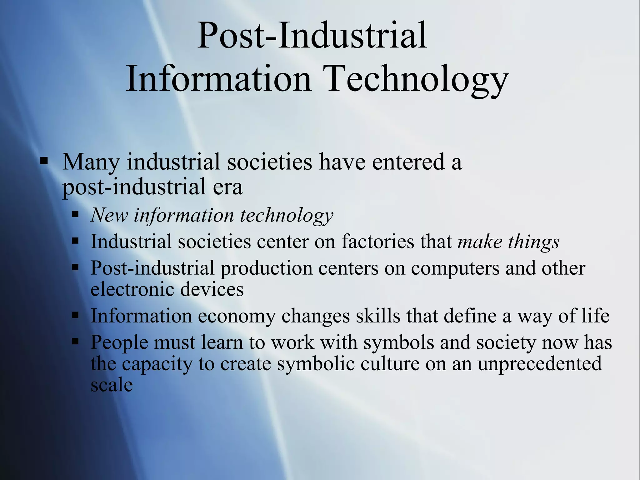 Post-Industrial  Information Technology Many industrial societies have entered a  post-industrial era New information technology Industrial societies center on factories that  make things Post-industrial production centers on computers and other electronic devices Information economy changes skills that define a way of life People must learn to work with symbols and society now has the capacity to create symbolic culture on an unprecedented scale 