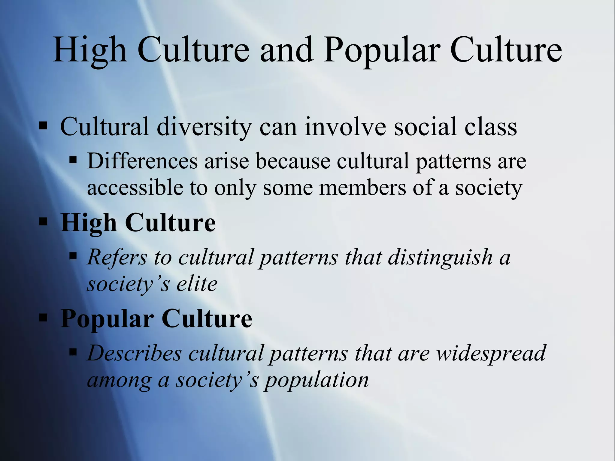 High Culture and Popular Culture Cultural diversity can involve social class Differences arise because cultural patterns are accessible to only some members of a society High Culture Refers to cultural patterns that distinguish a society’s elite Popular Culture Describes cultural patterns that are widespread among a society’s population 