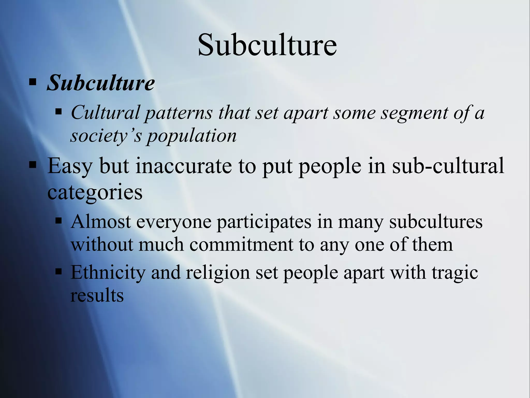Subculture Subculture Cultural patterns that set apart some segment of a society’s population Easy but inaccurate to put people in sub-cultural categories Almost everyone participates in many subcultures without much commitment to any one of them Ethnicity and religion set people apart with tragic results 