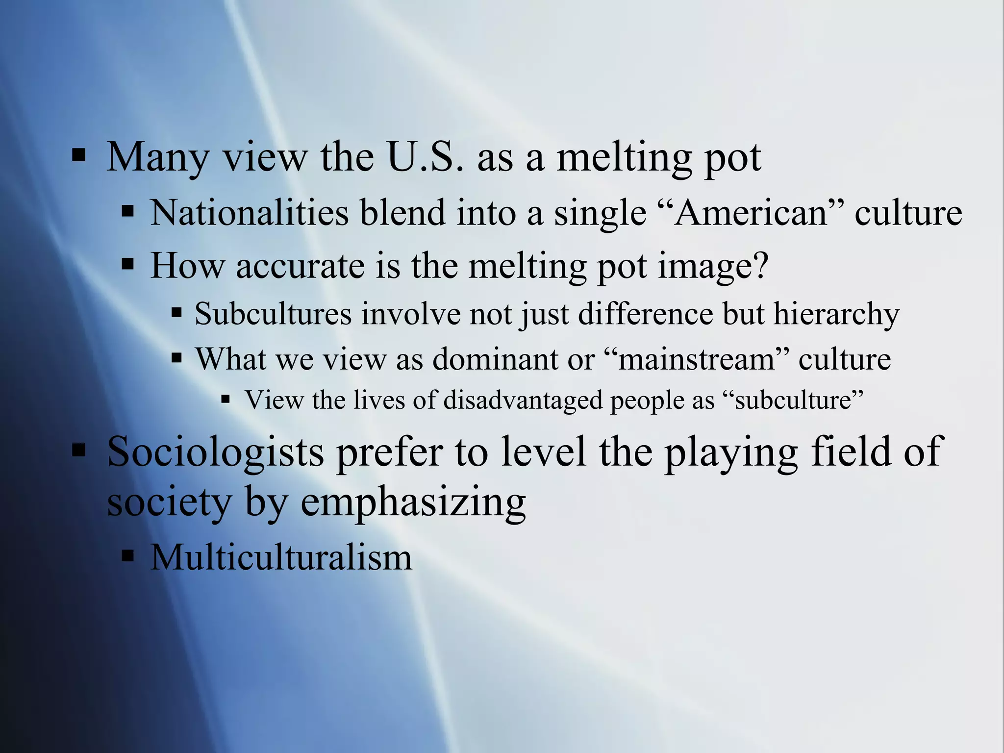 Many view the U.S. as a melting pot Nationalities blend into a single “American” culture How accurate is the melting pot image? Subcultures involve not just difference but hierarchy What we view as dominant or “mainstream” culture View the lives of disadvantaged people as “subculture” Sociologists prefer to level the playing field of society by emphasizing Multiculturalism  