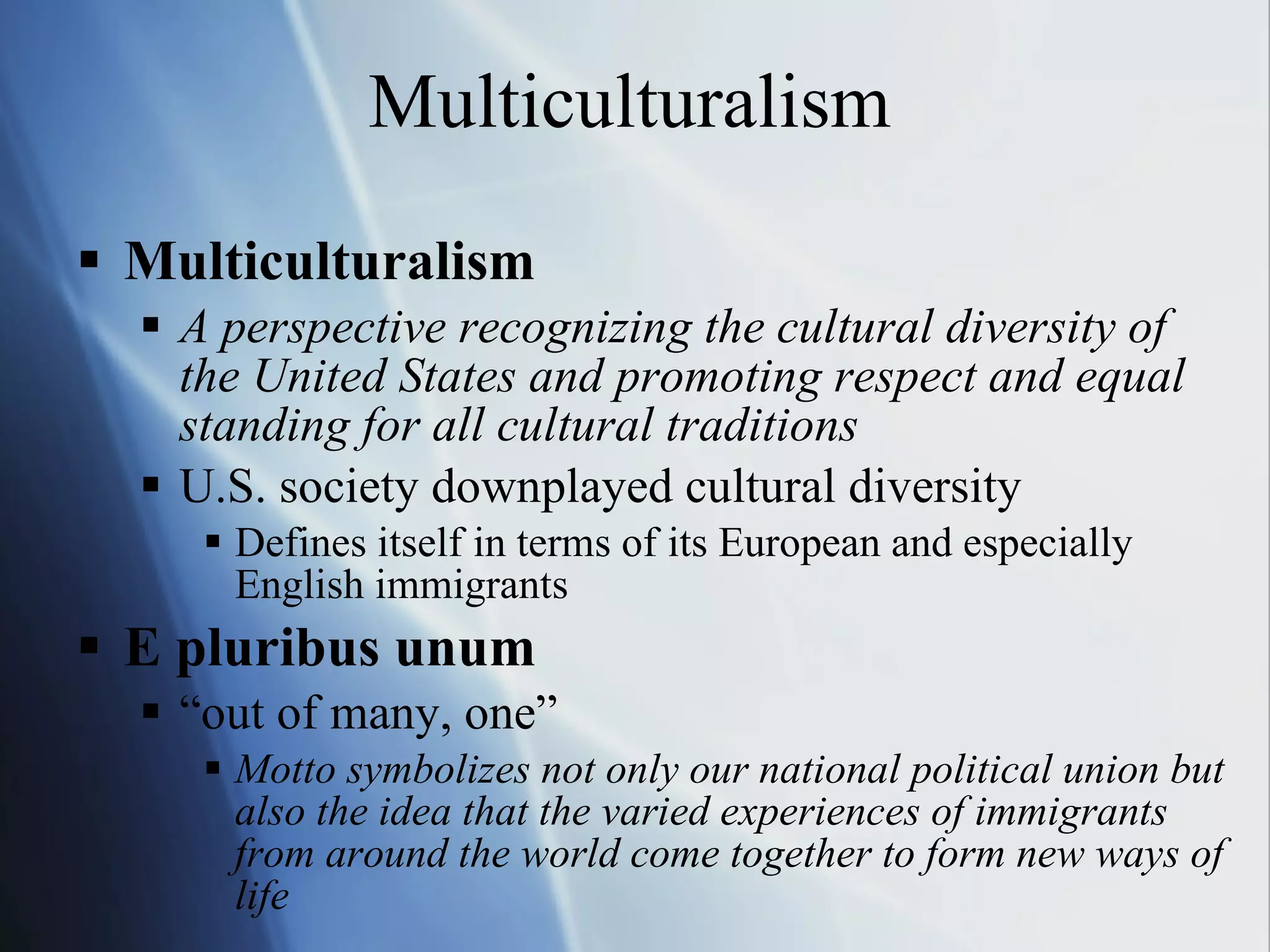 Multiculturalism Multiculturalism A perspective recognizing the cultural diversity of  the United States and promoting respect and equal standing for all cultural traditions U.S. society downplayed cultural diversity Defines itself in terms of its European and especially English immigrants E pluribus unum “ out of many, one” Motto symbolizes not only our national political union but also the idea that the varied experiences of immigrants from around the world come together to form new ways of life 