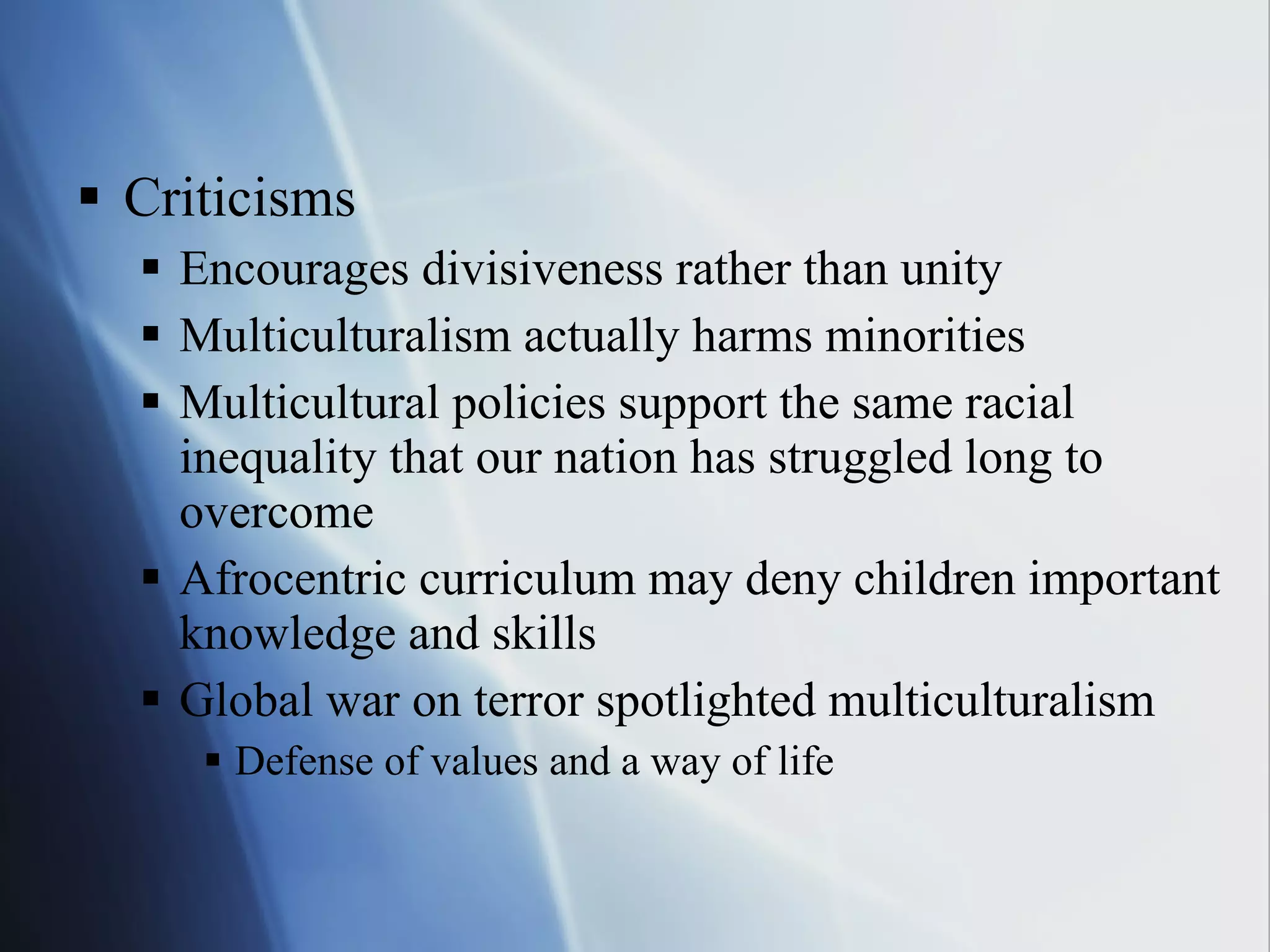 Criticisms Encourages divisiveness rather than unity Multiculturalism actually harms minorities Multicultural policies support the same racial inequality that our nation has struggled long to overcome Afrocentric curriculum may deny children important knowledge and skills Global war on terror spotlighted multiculturalism Defense of values and a way of life  