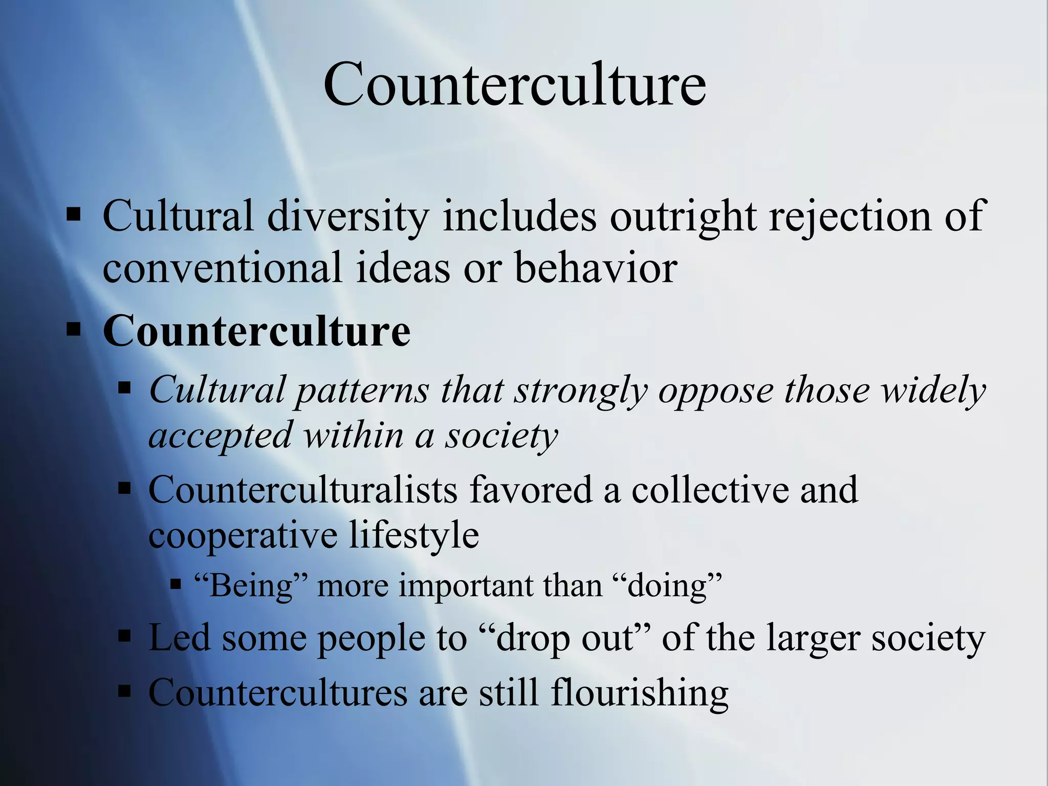 Counterculture Cultural diversity includes outright rejection of conventional ideas or behavior Counterculture Cultural patterns that strongly oppose those widely accepted within a society Counterculturalists favored a collective and cooperative lifestyle “ Being” more important than “doing”  Led some people to “drop out” of the larger society Countercultures are still flourishing 