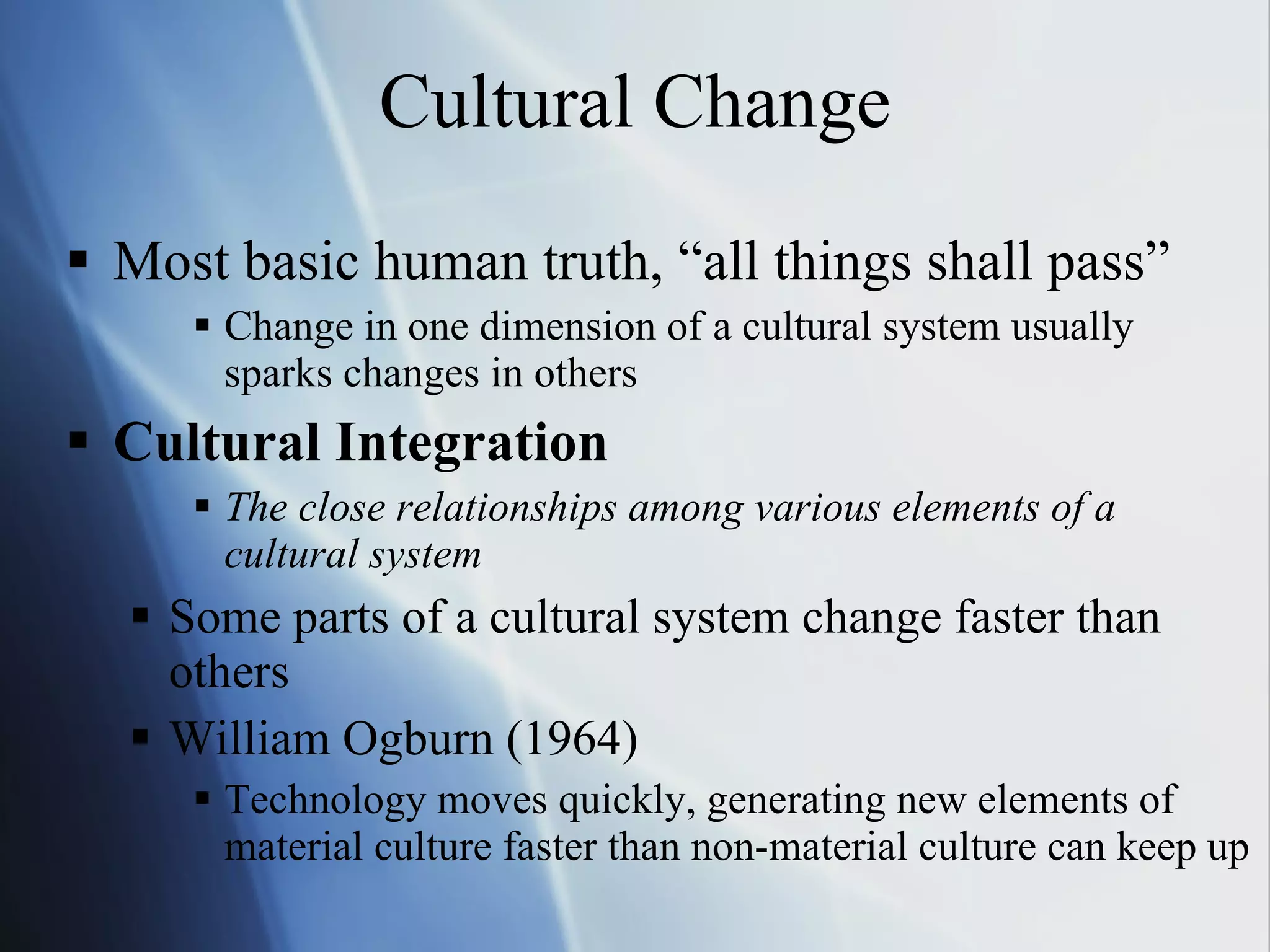 Cultural Change Most basic human truth, “all things shall pass” Change in one dimension of a cultural system usually  sparks changes in others Cultural Integration The close relationships among various elements of a cultural system Some parts of a cultural system change faster than others William Ogburn (1964) Technology moves quickly, generating new elements of material culture faster than non-material culture can keep up 