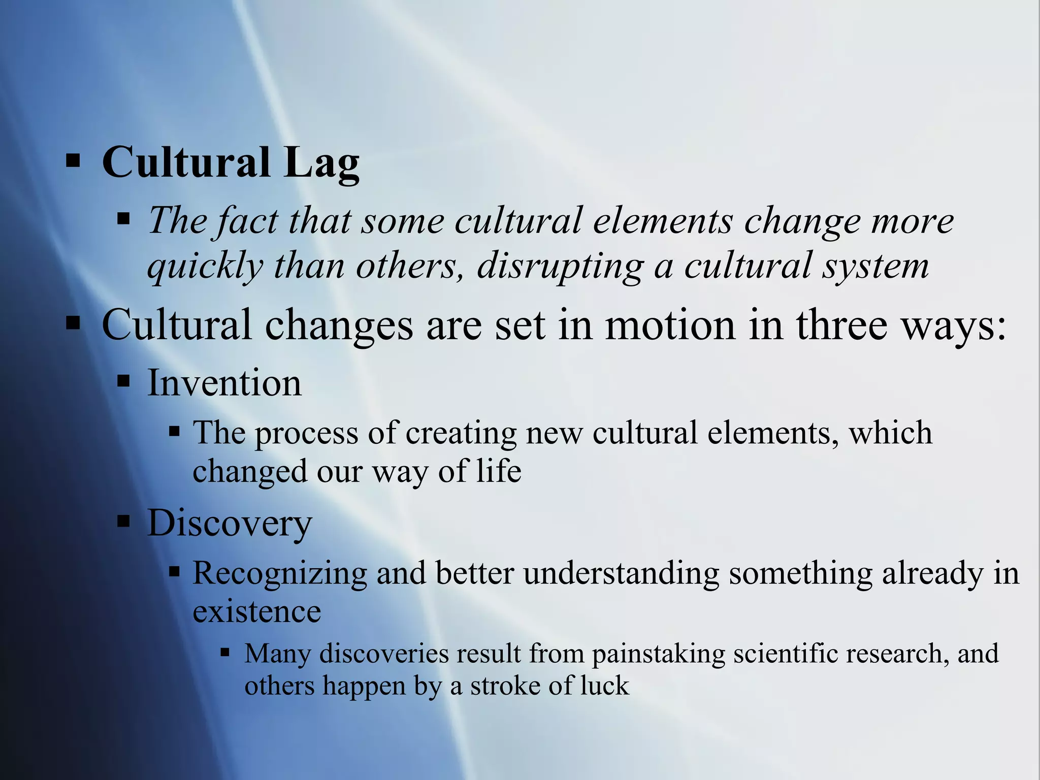 Cultural Lag The fact that some cultural elements change more quickly than others, disrupting a cultural system Cultural changes are set in motion in three ways: Invention The process of creating new cultural elements, which changed our way of life Discovery Recognizing and better understanding something already in existence Many discoveries result from painstaking scientific research, and others happen by a stroke of luck 