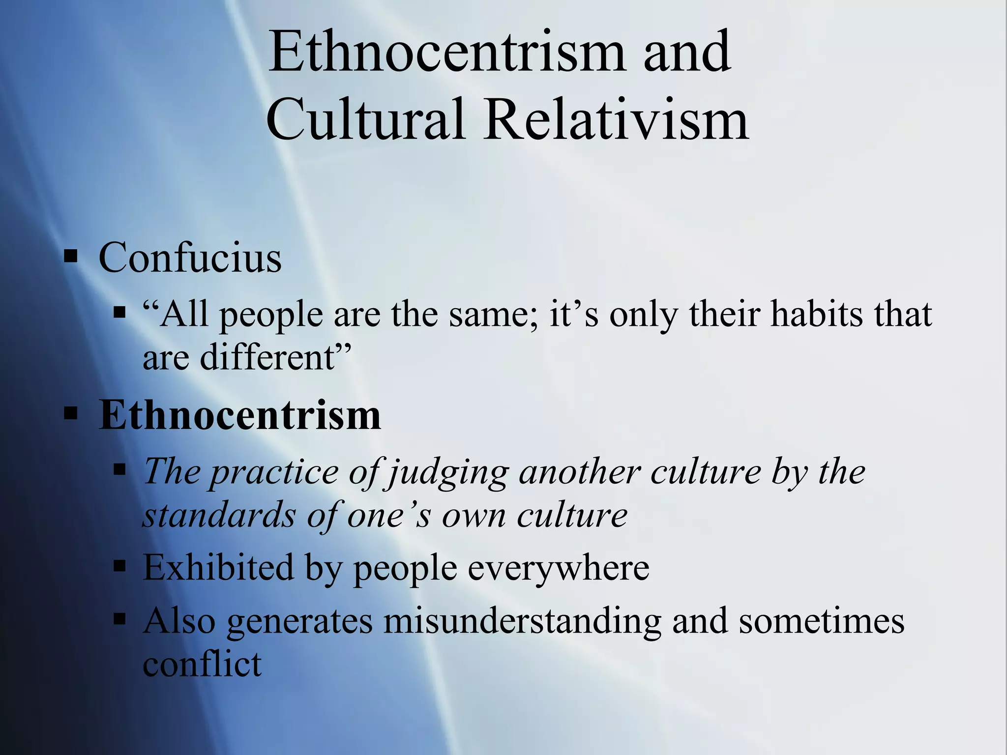 Ethnocentrism and  Cultural Relativism Confucius “All people are the same; it’s only their habits that are different” Ethnocentrism The practice of judging another culture by the standards of one’s own culture Exhibited by people everywhere Also generates misunderstanding and sometimes conflict 