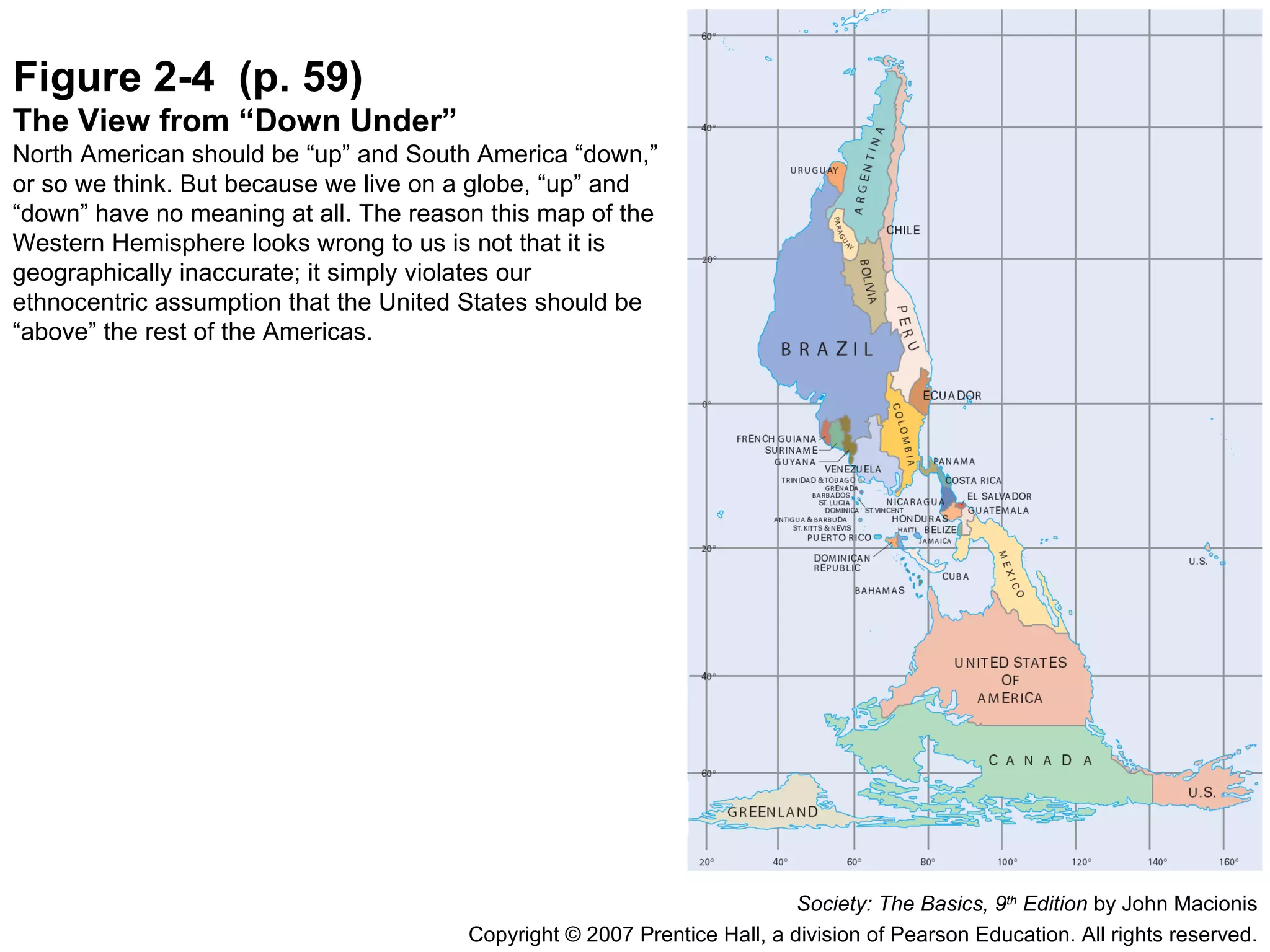 Figure 2-4  (p. 59) The View from “Down Under” North American should be “up” and South America “down,” or so we think. But because we live on a globe, “up” and “down” have no meaning at all. The reason this map of the Western Hemisphere looks wrong to us is not that it is geographically inaccurate; it simply violates our ethnocentric assumption that the United States should be “above” the rest of the Americas. Society: The Basics, 9 th  Edition  by John Macionis Copyright © 2007 Prentice Hall, a division of Pearson Education. All rights reserved. 