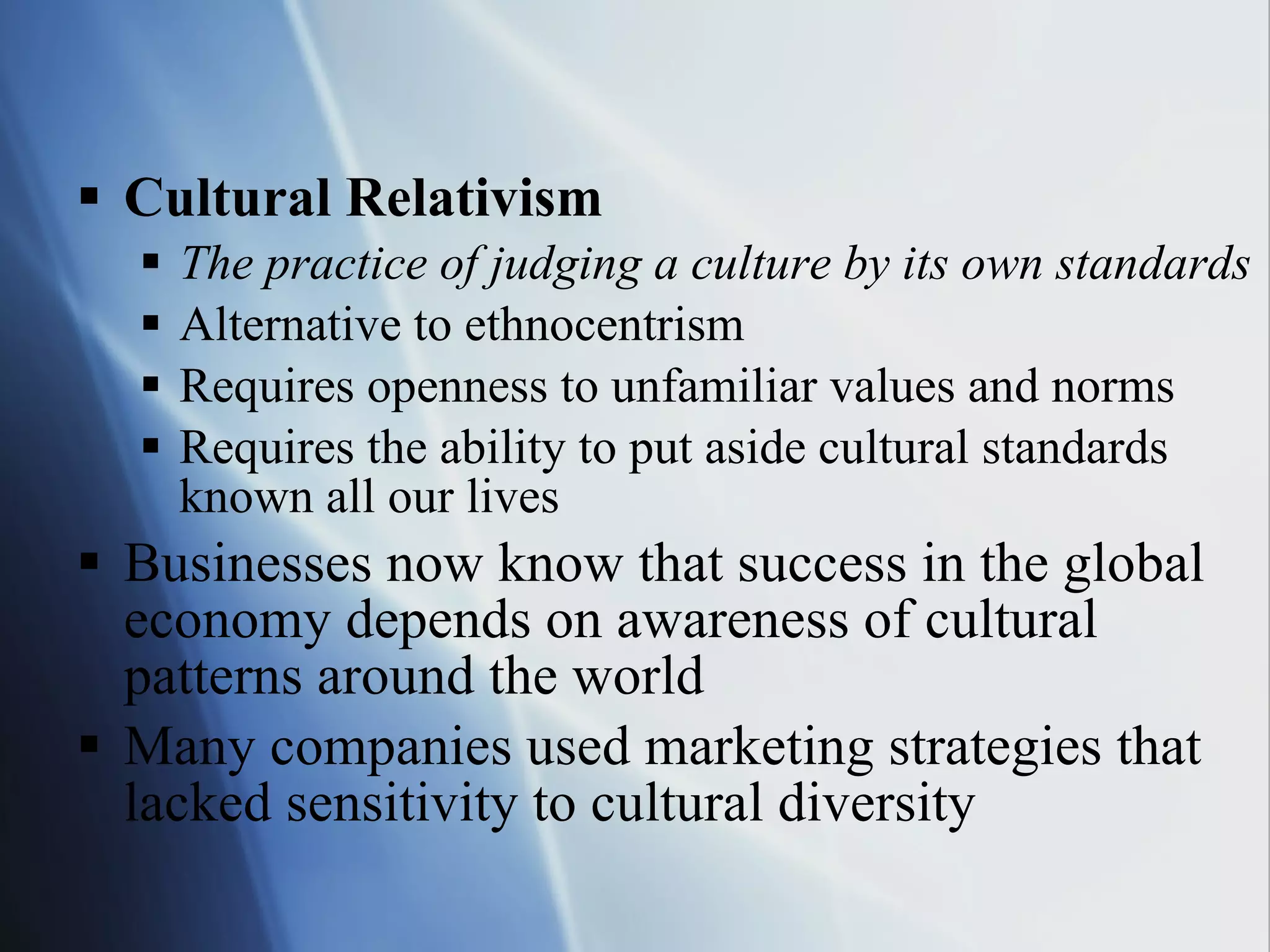 Cultural Relativism The practice of judging a culture by its own standards Alternative to ethnocentrism Requires openness to unfamiliar values and norms Requires the ability to put aside cultural standards known all our lives Businesses now know that success in the global economy depends on awareness of cultural patterns around the world Many companies used marketing strategies that lacked sensitivity to cultural diversity 