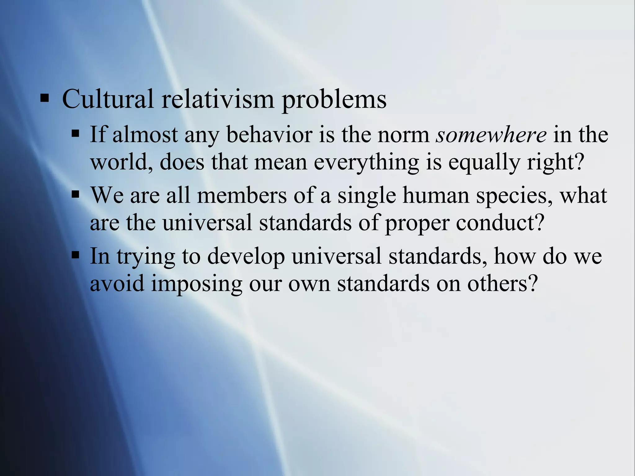Cultural relativism problems If almost any behavior is the norm  somewhere  in the world, does that mean everything is equally right? We are all members of a single human species, what are the universal standards of proper conduct? In trying to develop universal standards, how do we avoid imposing our own standards on others? 