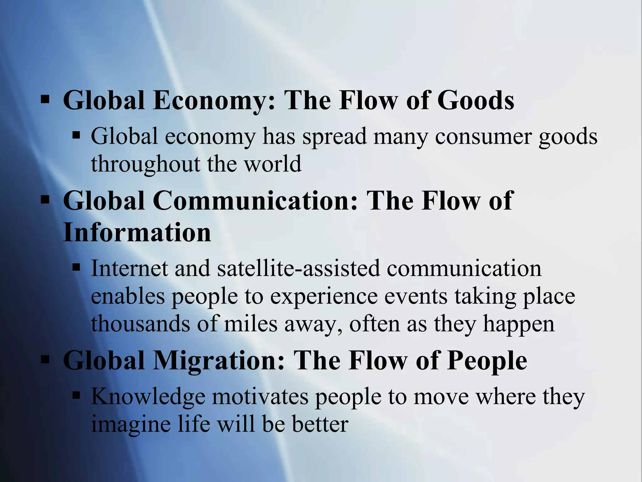 Global Economy: The Flow of Goods Global economy has spread many consumer goods throughout the world Global Communication: The Flow of Information Internet and satellite-assisted communication enables people to experience events taking place thousands of miles away, often as they happen Global Migration: The Flow of People Knowledge motivates people to move where they imagine life will be better 
