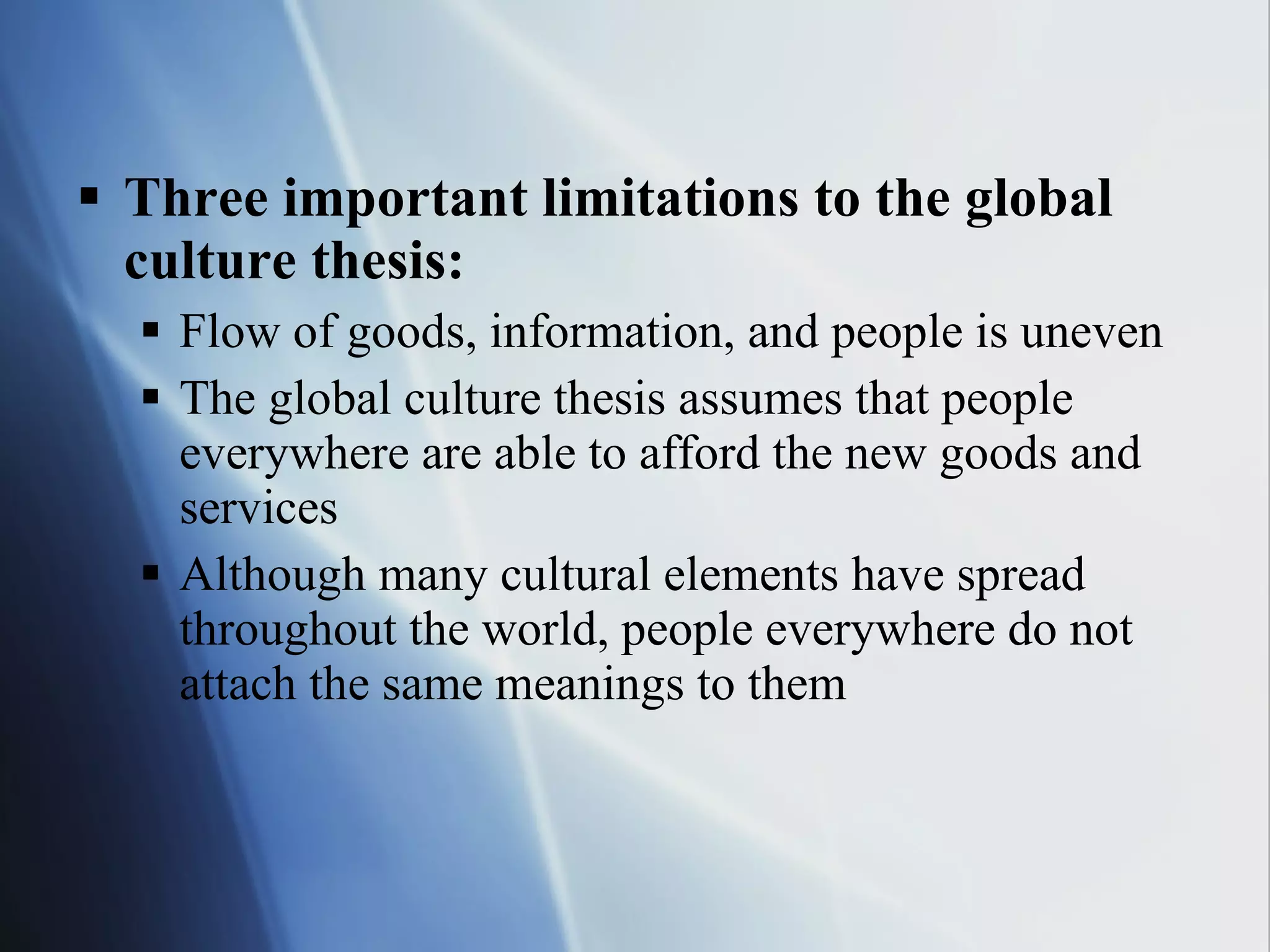 Three important limitations to the global culture thesis: Flow of goods, information, and people is uneven The global culture thesis assumes that people everywhere are able to afford the new goods and services Although many cultural elements have spread throughout the world, people everywhere do not attach the same meanings to them 