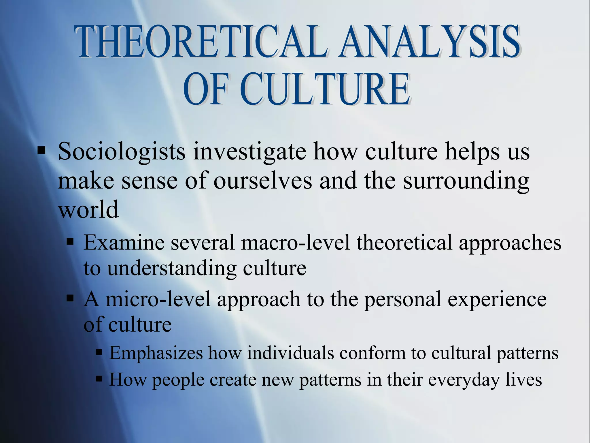 Sociologists investigate how culture helps us make sense of ourselves and the surrounding world Examine several macro-level theoretical approaches to understanding culture A micro-level approach to the personal experience  of culture Emphasizes how individuals conform to cultural patterns  How people create new patterns in their everyday lives THEORETICAL ANALYSIS  OF CULTURE 