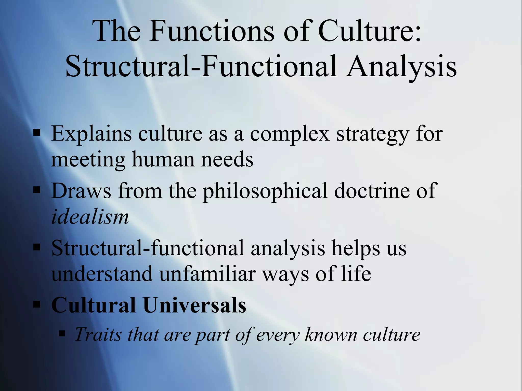 The Functions of Culture:  Structural-Functional Analysis Explains culture as a complex strategy for meeting human needs Draws from the philosophical doctrine of  idealism Structural-functional analysis helps us understand unfamiliar ways of life Cultural Universals Traits that are part of every known culture 