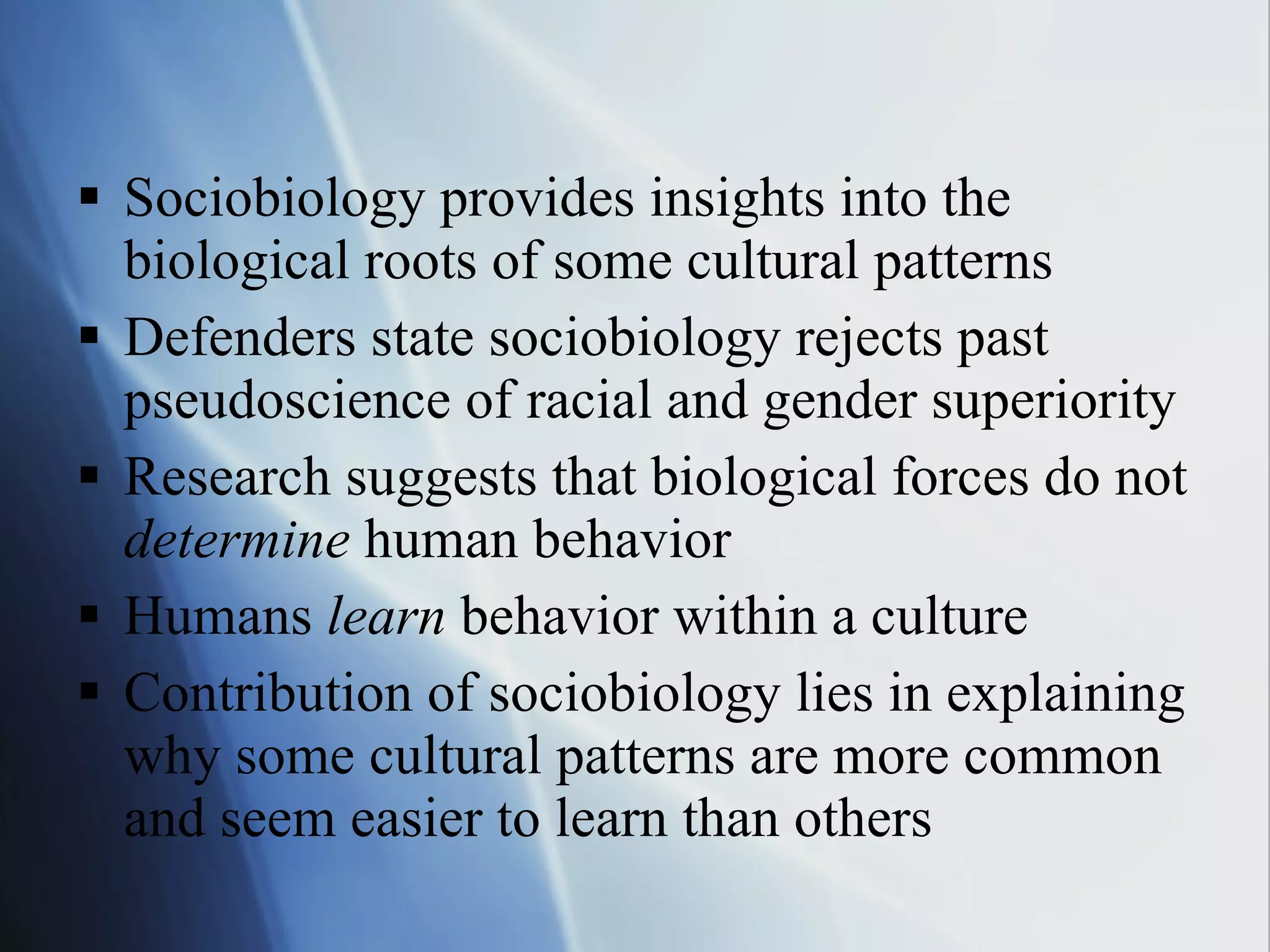 Sociobiology provides insights into the biological roots of some cultural patterns Defenders state sociobiology rejects past pseudoscience of racial and gender superiority Research suggests that biological forces do not  determine  human behavior Humans  learn  behavior within a culture Contribution of sociobiology lies in explaining why some cultural patterns are more common and seem easier to learn than others 