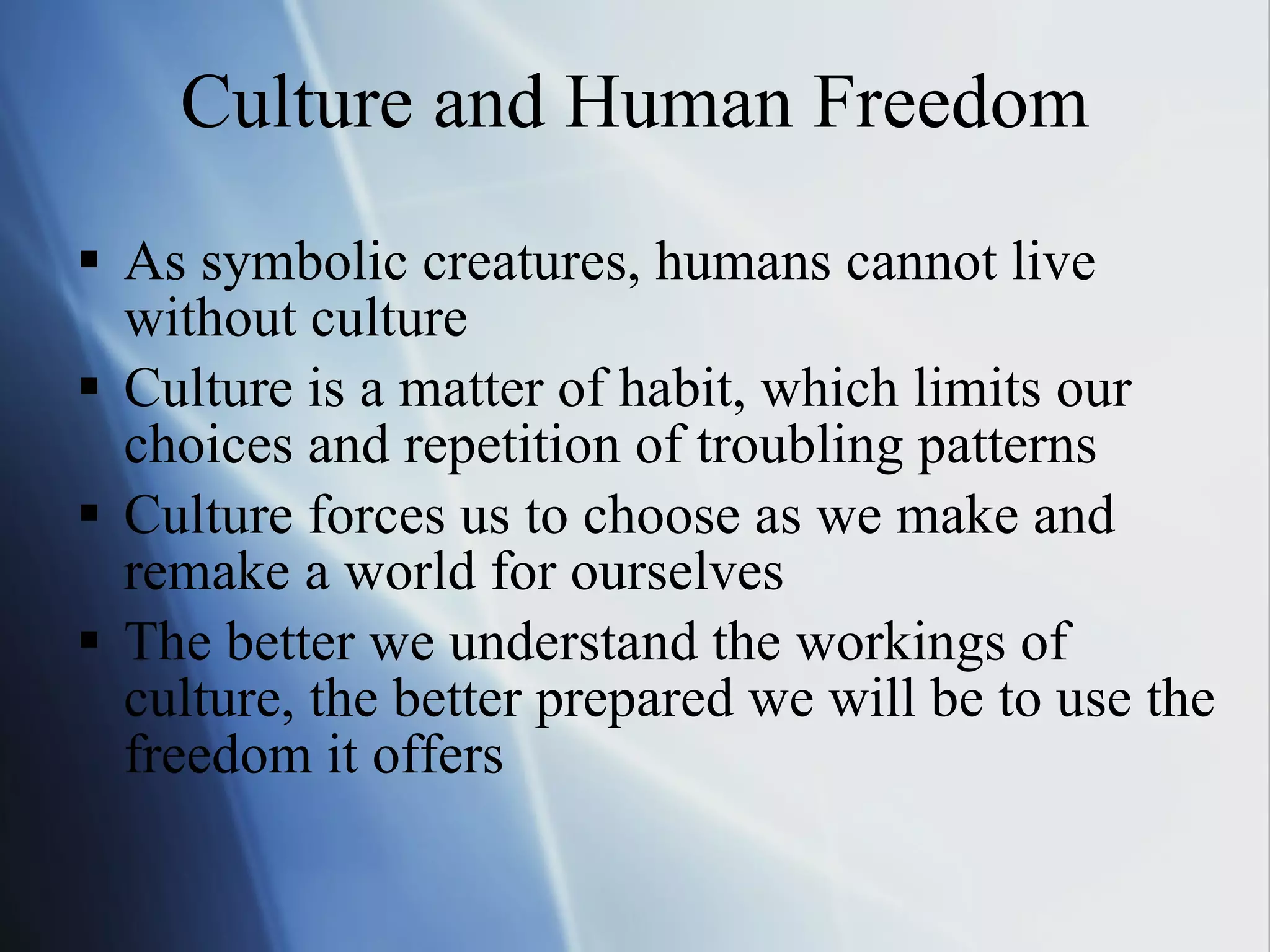 Culture and Human Freedom As symbolic creatures, humans cannot live without culture Culture is a matter of habit, which limits our choices and repetition of troubling patterns  Culture forces us to choose as we make and remake a world for ourselves The better we understand the workings of culture, the better prepared we will be to use the freedom it offers 