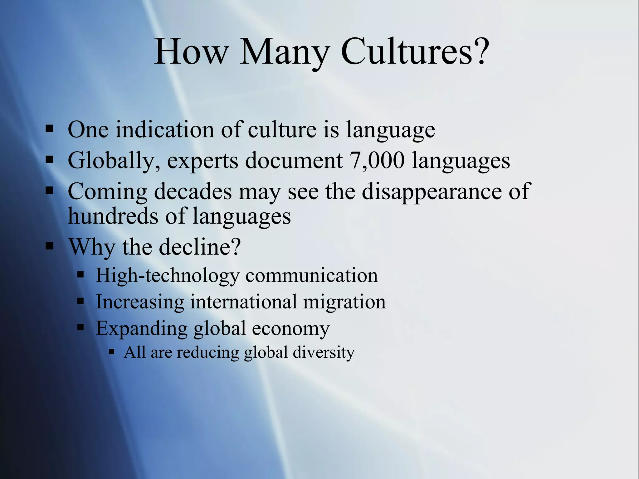 How Many Cultures? One indication of culture is language Globally, experts document 7,000 languages Coming decades may see the disappearance of  hundreds of languages Why the decline? High-technology communication Increasing international migration Expanding global economy All are reducing global diversity 