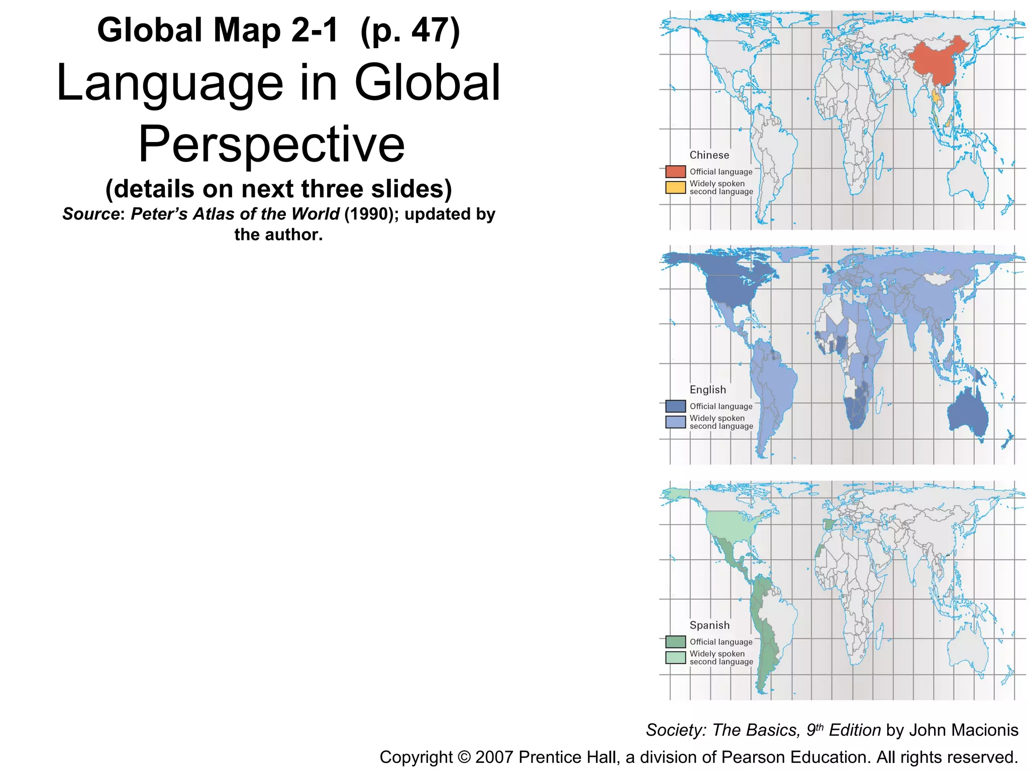 Global Map 2-1  (p. 47) Language in Global Perspective   (details on next three slides) Source :  Peter’s Atlas of the World  (1990); updated by the author. Society: The Basics, 9 th  Edition  by John Macionis Copyright © 2007 Prentice Hall, a division of Pearson Education. All rights reserved. 