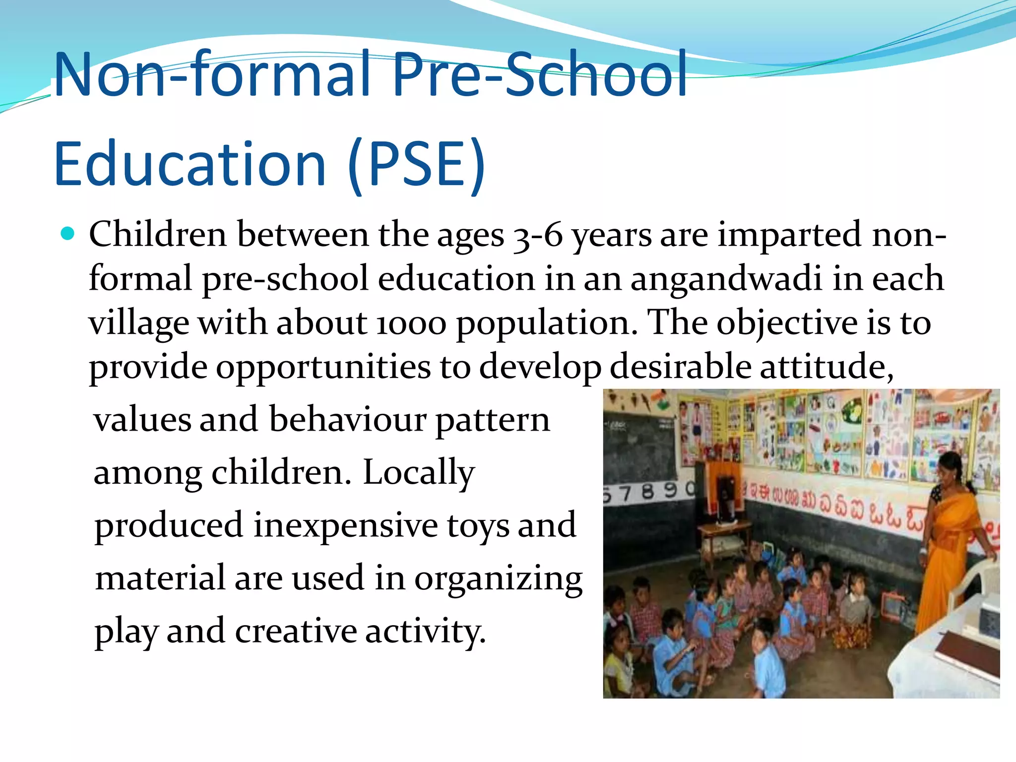Non-formal Pre-School
Education (PSE)
 Children between the ages 3-6 years are imparted non-
formal pre-school education in an angandwadi in each
village with about 1000 population. The objective is to
provide opportunities to develop desirable attitude,
values and behaviour pattern
among children. Locally
produced inexpensive toys and
material are used in organizing
play and creative activity.
 