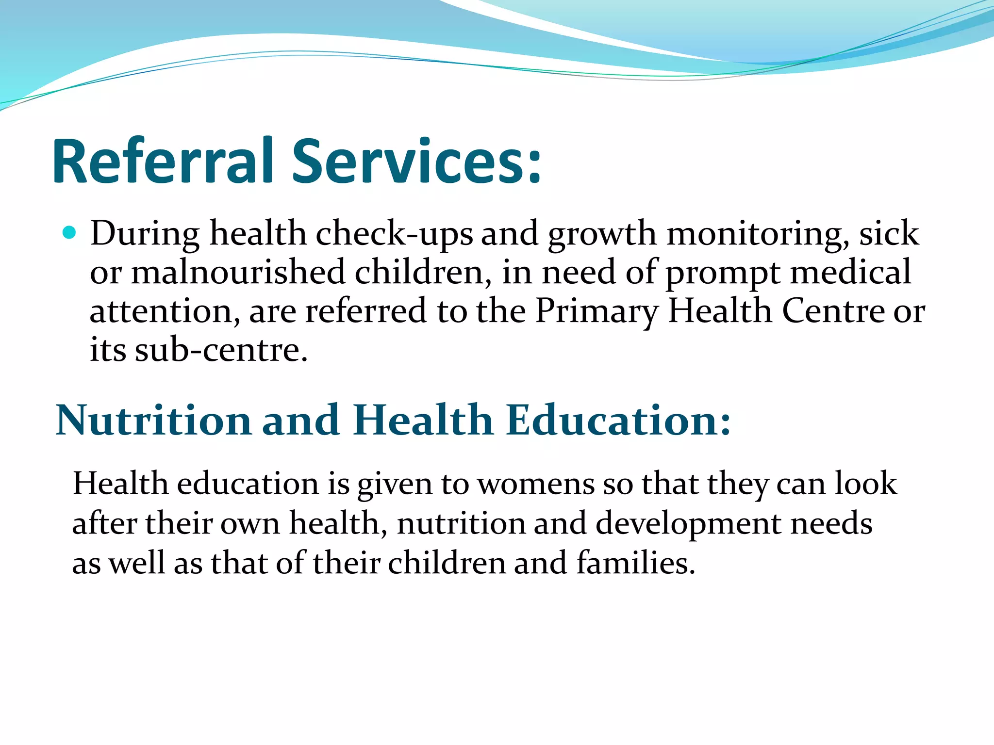 Referral Services:
 During health check-ups and growth monitoring, sick
or malnourished children, in need of prompt medical
attention, are referred to the Primary Health Centre or
its sub-centre.
Nutrition and Health Education:
Health education is given to womens so that they can look
after their own health, nutrition and development needs
as well as that of their children and families.
 