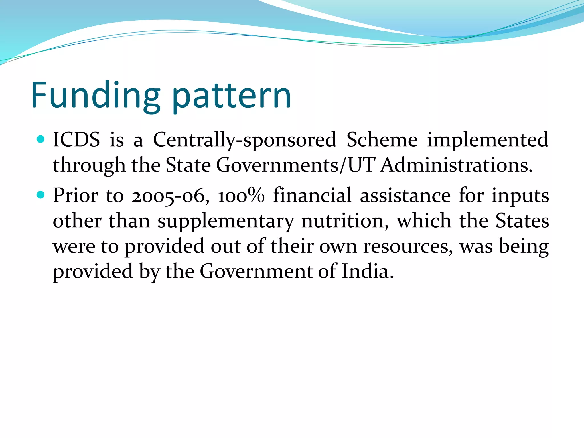 Funding pattern
 ICDS is a Centrally-sponsored Scheme implemented
through the State Governments/UT Administrations.
 Prior to 2005-06, 100% financial assistance for inputs
other than supplementary nutrition, which the States
were to provided out of their own resources, was being
provided by the Government of India.
 