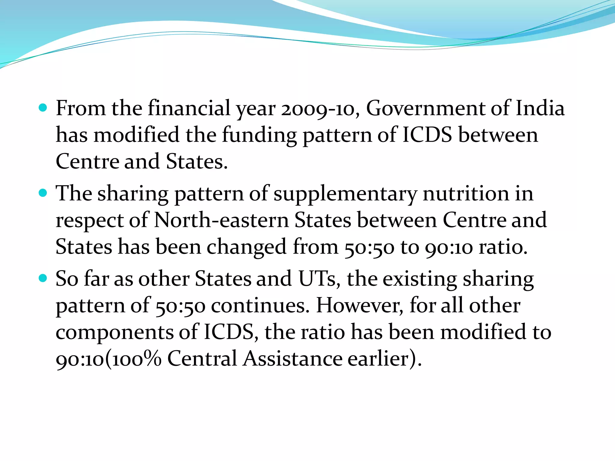  From the financial year 2009-10, Government of India
has modified the funding pattern of ICDS between
Centre and States.
 The sharing pattern of supplementary nutrition in
respect of North-eastern States between Centre and
States has been changed from 50:50 to 90:10 ratio.
 So far as other States and UTs, the existing sharing
pattern of 50:50 continues. However, for all other
components of ICDS, the ratio has been modified to
90:10(100% Central Assistance earlier).
 